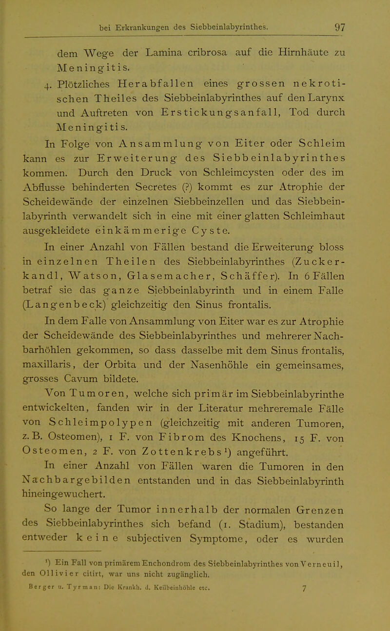 dem Wege der Lamina cribrosa auf die Hirnhäute zu Meningitis. 4. Plötzliches Herabfallen eines grossen nekroti- schen Theiles des Siebbeinlabyrinthes auf denLarynx und Auftreten von Erstickungsanfall, Tod durch Meningitis. In Folge von Ansammlung von Eiter oder Schleim kann es zur Erweiterung des Siebbeinlabyrinthes kommen. Durch den Druck von Schleimcysten oder des im Abflüsse behinderten Secretes (?) kommt es zur Atrophie der Scheidewände der einzelnen Siebbeinzellen und das Siebbein- labyrinth verwandelt sich in eine mit einer glatten Schleimhaut ausgekleidete einkämmerige Cyste. In einer Anzahl von Fällen bestand die Erweiterung bloss in einzelnen Theilen des Siebbeinlabyrinthes (Zucker- kandl, Watson, Glasemacher, Schäffer). In 6 Fällen betraf sie das ganze Siebbeinlabyrinth und in einem Falle (Langenbeck) gleichzeitig den Sinus frontalis. In dem Falle von Ansammlung von Eiter war es zur Atrophie der Scheidewände des Siebbeinlabyrinthes und mehrerer Nach- barhöhlen gekommen, so dass dasselbe mit dem Sinus frontalis, maxillaris, der Orbita und der Nasenhöhle ein gemeinsames, grosses Cavum bildete. Von Tumoren, welche sich primär im Siebbeinlabyrinthe entwickelten, fanden wir in der Literatur mehreremale Fälle von Schleimpolypen (gleichzeitig mit anderen Tumoren, z.B. Osteomen), 1 F. von Fibrom des Knochens, 15 F. von Osteomen, 2 F. von Zottenkrebs1) angeführt. In einer Anzahl von Fällen waren die Tumoren in den Nachb argebilden entstanden und in das Siebbeinlabyrinth hineingewuchert. So lange der Tumor innerhalb der normalen Grenzen des Siebbeinlabyrinthes sich befand (1. Stadium), bestanden entweder keine subjectiven Symptome, oder es wurden ') Ein Fall von primäremEnchondrom des Siebbeinlabyrinlhes von Verneuil, den Ollivier citirt, war uns nicht zugänglich. Berger u. Tyrman: Die Kranich, d. Keilbeinhöhle etc. 7