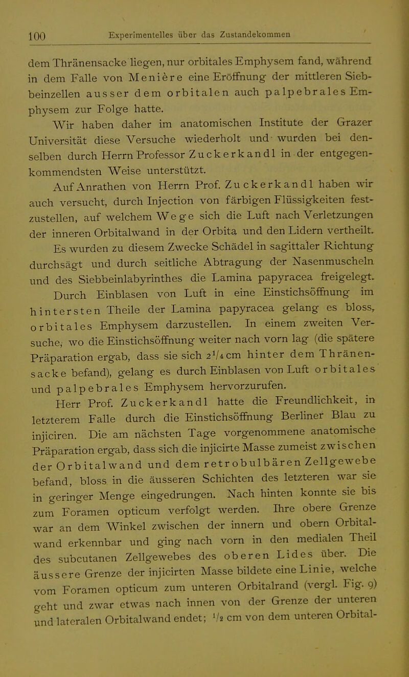 dem Thränensacke liegen, nur orbitales Emphysem fand, während in dem Falle von Meniere eine Eröffnung der mittleren Sieb- beinzellen ausser dem orbitalen auch palpebrales Em- physem zur Folge hatte. Wir haben daher im anatomischen Institute der Grazer Universität diese Versuche wiederholt und- wurden bei den- selben durch Herrn Professor Zucke rk an dl in der entgegen- kommendsten Weise unterstützt. Auf Anrathen von Herrn Prof. Zuckerkandl haben wir auch versucht, durch Injection von färbigen Flüssigkeiten fest- zustellen, auf welchem Wege sich die Luft nach Verletzungen der inneren Orbitalwand in der Orbita und den Lidern vertheilt. Es wurden zu diesem Zwecke Schädel in sagittaler Richtung durchsägt und durch seitliche Abtragung der Nasenmuscheln und des Siebbeinlabyrinthes die Lamina papyracea freigelegt. Durch Einblasen von Luft in eine Einstichsöffnung im hintersten Theile der Lamina papyracea gelang es bloss, orbitales Emphysem darzustellen. In einem zweiten Ver- suche, wo die Einstichsöffnung weiter nach vorn lag (die spätere Präparation ergab, dass sie sich 21/4cm hinter dem Thränen- sacke befand), gelang es durch Einblasen von Luft orbitales und palpebrales Emphysem hervorzurufen. Herr Prof. Zuckerkandl hatte die Freundlichkeit, in letzterem Falle durch die Einstichsöffnung Berliner Blau zu injiciren. Die am nächsten Tage vorgenommene anatomische Präparation ergab, dass sich die injicirte Masse zumeist zwischen der Orbitalwand und dem retrobulbären Zellgewebe befand, bloss in die äusseren Schichten des letzteren war sie in geringer Menge eingedrungen. Nach hinten konnte sie bis zum Foramen opticum verfolgt werden. Ihre obere Grenze war an dem Winkel zwischen der innern und obern Orbital- wand erkennbar und ging nach vorn in den medialen Theil des subcutanen Zellgewebes des oberen Lides über. Die äussere Grenze der injicirten Masse bildete eine Linie, welche vom Foramen opticum zum unteren Orbitalrand (vergl. Fig. 9) geht und zwar etwas nach innen von der Grenze der unteren und lateralen Orbitalwand endet; V« cm von dem unteren Orbital-