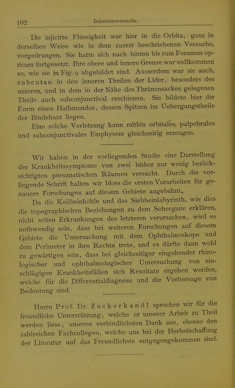 Injectionsversuche. Die injicirte Flüssigkeit war hier in die Orbita, ganz in derselben Weise wie in dem zuerst beschriebenen Versuche, vorgedrungen. Sie hatte sich nach hinten bis zum Foramen op- ticum fortgesetzt. Ihre obere und innere Grenze war vollkommen so, wie sie in Fig. 9 abgebildet sind. Ausserdem war sie auch, subcutan in den inneren Theilen der Lider, besonders des unteren, und in dem in der Nähe des Thränensackes gelegenen Theile auch subconjunctival erschienen. Sie bildete hier die Form eines Halbmondes, dessen Spitzen im Uebergangstheile der Bindehaut liegen. Eine solche Verletzung kann mithin orbitales, palpebrales und subconjunctivales Emphysem gleichzeitig erzeugen. Wir haben in der vorliegenden Studie eine Darstellung der Krankheitssymptome von zwei bisher nur wenig berück- sichtigten pneumatischen Räumen versucht. Durch die vor- liegende Schrift halten wir bloss die ersten Vorarbeiten für ge- nauere Forschungen auf diesem Gebiete angebahnt* Da die Keilbeinhöhle und das Siebbeinlabyrinth, wie dies die topographischen Beziehungen zu dem Sehorgane erklären,, nicht selten Erkrankungen des letzteren verursachen, wird es nothwendig sein, dass bei weiteren Forschungen auf diesem Gebiete die Untersuchung mit dem Ophthalmoskope und dem Perimeter in ihre Rechte trete, und es dürfte dann wohl zu gewärtigen sein, dass bei gleichzeitiger eingehender rhino- logischer und ophthalmologischer Untersuchung von ein- schlägigen Krankheitsfällen sich Resultate ergeben werden, welche für die Differentialdiagnose und die Vorhersage von Bedeutung sind. Herrn Prof. Dr. Zuckerkandl sprechen wir für die freundliche Unterstützung, welche er unserer Arbeit zu Theil werden liess, unseren verbindlichsten Dank aus, ebenso den zahlreichen Fachcollegen, welche uns bei der Herbeischaffung der Literatur auf das Freundlichste entgegengekommen sind.