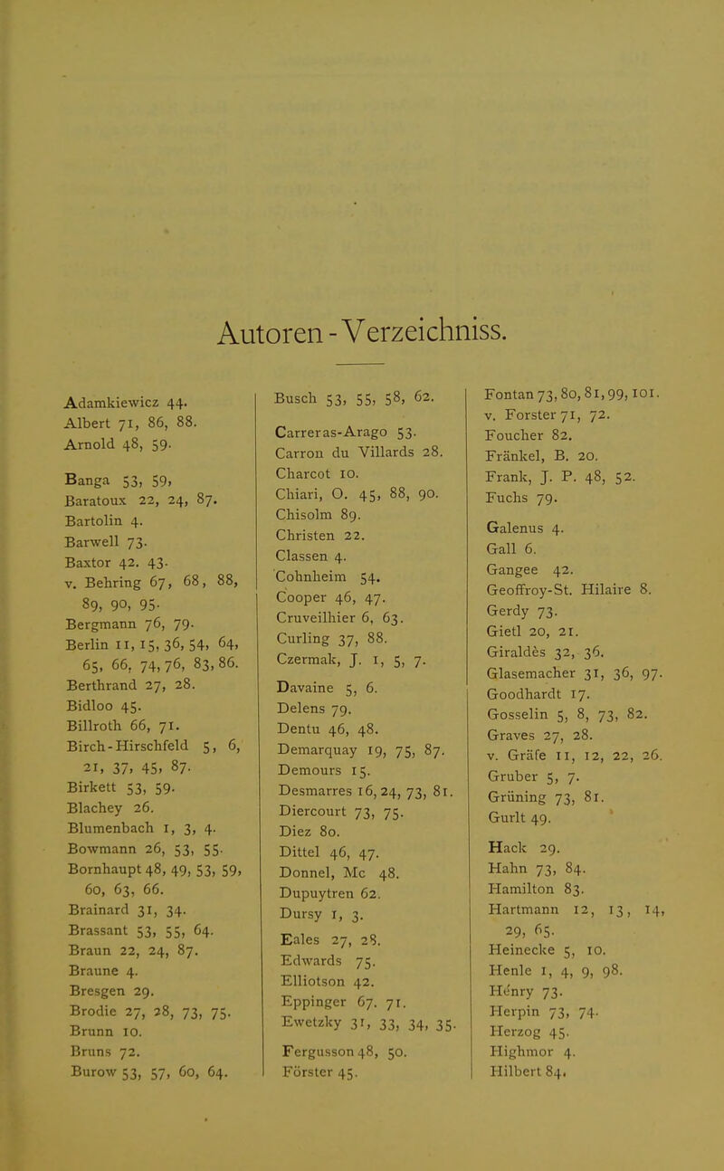Autoren - Verzeichniss. Adamkiewicz 44. Albert 71, 86, 88. Arnold 48, 59- Banga 53, 59, Baratoux 22, 24, 87. Bartolin 4. Barwell 73. Baxtor 42. 43. v. Behring 67, 68, 88, 89, 90, 95- Bergmann 76, 79. Berlin 11, 15, 36, 54, 64, 65, 66, 74, 76, 83. 86. Berthrand 27, 28. Bidloo 45. Billroth 66, 71. Birch-Hirschfeld 5, 6, 21, 37. 45. 87. Birkett 53, 59. Blachey 26. Blumenbach 1, 3, 4. Bowmann 26, 53, 55. Bornhaupt 48, 49, 53, 59, 60, 63, 66. Brainard 31, 34. Brassant 53, 55, 64. Braun 22, 24, 87. Braune 4. Bresgen 29. Brodie 27, 38, 73, 75. Brunn 10. Bruns 72. Busch 53, 55, 58, 62. Carreras-Arago 53. Carron du Villards 28. Charcot 10. Chiari, O. 45, 88, 90. Chisolm 89. Christen 22. Classen 4. Cohnheim 54. Cooper 46, 47. Cruveilhier 6, 63. Curling 37, 88. Czermak, J. 1, 5, 7. Davaine 5, 6. Delens 79. Dentu 46, 48. Demarquay 19, 75, 87. Demours 15. Desmarres 16,24, 73, 81. Diercourt 73, 75. Diez 80. Dittel 46, 47. Donnel, Mc 48. Dupuytren 62. Dursy r, 3. Eales 27, 28. Edwards 75. Elliotson 42. Eppinger 67. jt. Ewetzky 31, 33, 34, 35. Fergusson48, 50. Fontan73,8o, 81,99,101. v. Forster 71, 72. Foucher 82. Frankel, B. 20. Frank, J. P. 48, 52. Fuchs 79. Galenus 4. Call 6. Gangee 42. Geoffroy-St. Hilaire 8. Gerdy 73. Gietl 20, 21. Giraldes 32, 36. Glasemacher 31, 36, 97. Goodhardt 17. Gosselin 5, 8, 73, 82. Graves 27, 28. v. Gräfe II, 12, 22, 26. Gruber 5, 7. Grüning 73, 81. Gurlt 49. Hack 29. Hahn 73, 84. Hamilton 83. Hartmann 12, 13, 14, 29, 65. Heinecke 5, 10. Henle 1, 4, 9, 98. Henry 73. Herpin 73, 74. Herzog 45. Highmor 4.