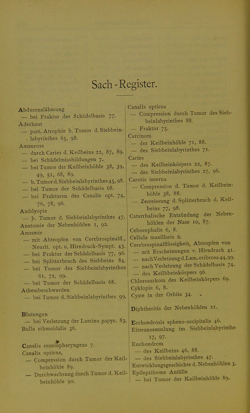 Sach -Register. Abducenslähmung — bei Fraktur der Schädelbasis 77. Aderhaut part. Atrophie b. Tumor d. Siebbein- labyrinthes 65, 98. Amaurose — durch Caries d. Keilbeins 22, 87, 89. — bei Schädelmissbildungen 7. — bei Tumor der Keilbeinhöhle 38, 39, 49, 51, 68, 89. — b. Tumor d. Siebbeinlabyrinthes 45,98. — bei Tumor der Schädelbasis 68. — bei Frakturen des Canalis opt. 74, 76, 78, 96. Amblyopie b. Tumor d. Siebbeinlabyrinthes 47. Anatomie der Nebenhöhlen I, 92. Anosmie — mit Abtropfen von Cerebrospinalis, Neurit. opt. u. Hirndruck-Sympt. 43. — bei Fraktur der Schädelbasis 77, 96. — bei Splitterbruch des Siebbeins 84. — bei Tumor des Siebbeinlabyrinthes 61, 72, 99. — bei Tumor der Schädelbasis 68. Atembeschwerden — bei Tumor d. Siebbeinlabyrinthes 99. Blutungen — bei Verletzung der Lamina papyr. 83. Bulla ethmoidalis 36. Canalis craniopharyngeus 7. Canalis opticus, Compression durch Tumor der Keil- beinhöhle 89. — Durchwachsung durch Tumor d. Keil- beinhöhle 90. Canalis opticus — Compression durch Tumor des Sieb- beinlabyrinthes 88. — Fraktur 75. Carcinom — der Keilbeinhöhle 71, 88. — des Siebbeinlabyrinthes 71. Caries — des Keilbeinkörpers 22, 87. — des Siebbeinlabyrinthes 27, 96. Carotis interna — Compression d. Tumor d. Keilbein- höhle 38, 88. Zerreissung d. Splitterbruch d. Keil- beins 77, 98. Catarrhalische Entzündung der Neben- höhlen der Nase 10, 87. Cebocephalie 6, 8. Cellula maxillaris 2. Cerebrospinaiaüssigkeit, Abtropfen von mit Erscheinungen v. Hirndruck 41. — nachVerletzung d.Lam. cribrosa 44,99. — nach Verletzung der Schädelbasis 74. — des Keilbbeinkörpers 96. Chlorosarkom des Keilbeinkörpers 69. Cyklopie 6, 8. Cyste in der Orbita 34. Diphtheritis der Nebenhöhlen 21. Ecchondrosis spheno-occipitalis 46. Eiteransammlung im Siebbeinlabyrinthe 17» 97- Enchondrom — des Keilbeins 46, 88. — des Siebbeinlabyrinthes 47. Entwicklungsgeschichte d. Nebenhöhlen 3. Epileptiforme Anfälle — bei Tumor der Keilbeinhöhle 89.