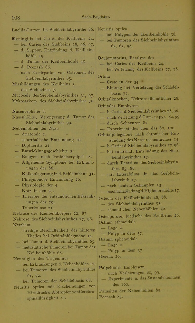 Lucilia-Larven im Siebbeinlabyrinthe 86. Meningitis bei Caries des Keilbeins 24. — bei Caries des Siebbeins 28, 96, 97. — d. Suppur. Entzündung d. Keilbein- höhle 19. — d. Tumor der Keilbeinhöhle 40. — d. Peenash 86. — nach Exstirpation von Osteomen des Siebbeinlabyrinthes 65. Missbildungen des Keilbeins 5. — des Siebbeines 7. Mucocele des Siebbeinlabyrinthes 31, 97. Mykosarkom des Siebbeinlabyrinthes 70. Nasencephalie 8. Nasenhöhle, Verengerung d. Tumor des Siebbeinlabyrinthes 99. Nebenhöhlen der Nase -—■ Anatomie 1. — catarrhalische Entzündung 10.' — Diptheritis 21. — Entwicklungsgeschichte 3. — Empyem nach Gesichtserysipel 18. — Allgemeine Symptome bei Erkrank- ungen der 86. — Kalkablagerung in d. Schleimhaut 31. — Phlegmonöse Entzündung 20. — Physiologie der 4. — Rotz in den 21. — Therapie der entzündlichen Erkrank- ungen der 29. — Tuberkulose 21. Nekrose des Keilbeinkörpers 22, 87. Nekrose des Siebbeinlabyrinthes 27, 96. Netzhaut — streifige Beschaffenheit des hinteren Theiles bei Orbitalphlegmone 14. — bei Tumor d. Siebbeinlabyrinthes 65. — metastatische Tumoren bei Tumor der Keilbeinhöhle 68. Neuralgien des Trigeminus — bei Erkrankungen d. Nebenhöhlen 12. — bei Tumoren des Siebbeinlabyrinthes 61, 72. — bei Tumoren der Schädelbasis 68. Neuritis optica mit Erscheinungen von Hirndruck u. Abtropfen vonCerebro- spinalflüssigkeit 41. Neuritis optica — bei Polypen der Keilbeinhöhle 38. — bei Tumoren des Siebbeinlabyrinthes 62, 65, 98. Oculomotorius, Paralyse des — bei Caries des Keilbeins 24. — bei Verletzung des Keilbeins 77, 78. Orbita — Cyste in der 34 — Blutung bei Verletzung der Schädel- basis 77. Orbitalknochen, Nekrose sämmtlicher 28. Orbitales Emphysem — b. Caries d. Siebbeinlabyrinthes 28,96. — nach Verletzung d.Lam. papyr. 80.99 — durch Schneuzen 82. — Experimentelles über das 80, 100. Orbitalphlegmone nach chronischer Ent- zündung des Nasenrachenraumes 14. — b. Caries d.Siebbeinlabyrinthes 27,96. — bei catarrhal. Entzündung des Sieb- beinlabyrinthes 17. — durch Parasiten des Siebbeinlabyrin- thes 85, 86. — mit Eiterabfluss in das Siebbein-- labyrinth 17. — nach acutem Schnupfen 13. — nach Entzündung d.Highmorshöhle 17. Osteom der Keilbeinhöhle 48, 88. — des Siebbeinlabyrinthes 53. — sämmtlicher Nebenhöhlen 52. Osteoporose, luetische des Keilbeins 26. Ostium ethmoidale — Lage 2. — Polyp in dem 37. Ostium sphenoidale — Lage 2. — Polyp in dem 37. Ozaena 20. Palpebrales Emphysem — nach Verletzungen 80, 99. Experimente u. das Zustandekommen des 100. Parasiten der Nebenhöhlen 85. Peenash 85.