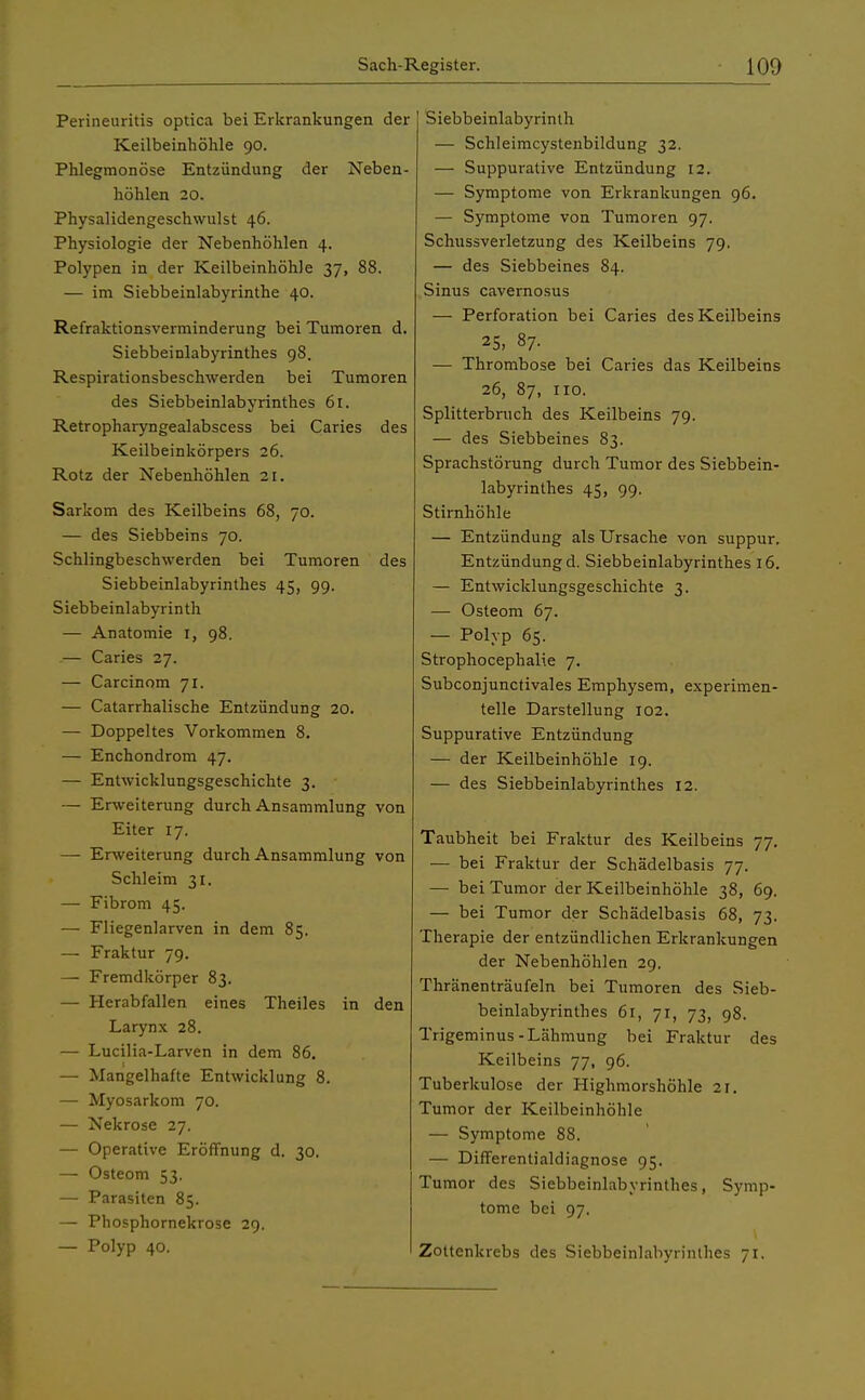 Perineuritis optica bei Erkrankungen der Keilbeinhöhle 90. Phlegmonöse Entzündung der Neben- höhlen 20. Physalidengeschwulst 46. Physiologie der Nebenhöhlen 4. Polypen in der Keilbeinhöhle 37, 88. — im Siebbeinlabyrinthe 40. Refraktionsverminderung bei Tumoren d. Siebbeinlabyrinthes 98. Respirationsbeschwerden bei Tumoren des Siebbeinlabyrinthes 61. Retropharyngealabscess bei Caries des Keilbeinkörpers 26. Rotz der Nebenhöhlen 21. Sarkom des Keilbeins 68, 70. — des Siebbeins 70. Schlingbeschwerden bei Tumoren des Siebbeinlabyrinthes 45, 99. Siebbeinlabyrinth — Anatomie r, 98. — Caries 27. — Carcinom 71. — Catarrhalische Entzündung 20. — Doppeltes Vorkommen 8. — Enchondrom 47. — Entwicklungsgeschichte 3. — Erweiterung durch Ansammlung von Eiter 17. — Erweiterung durch Ansammlung von Schleim 31. — Fibrom 45. — Fliegenlarven in dem 85. — Fraktur 79. — Fremdkörper 83. — Herabfallen eines Theiles in den Larynx 28. — Lucilia-Larven in dem 86. — Mangelhafte Entwicklung 8. — Myosarkom 70. — Nekrose 27. — Operative Eröffnung d. 30. — Osteom 53. — Parasiten 85. — Phosphornekrose 29. — Polyp 40. Siebbeinlabyrinth — Schleimcystenbildung 32. — Suppurative Entzündung 12. — Symptome von Erkrankungen 96. — Symptome von Tumoren 97. Schussverletzung des Keilbeins 79. — des Siebbeines 84. Sinus cavernosus — Perforation bei Caries des Keilbeins 25, 87. — Thrombose bei Caries das Keilbeins 26, 87, 110. Splitterbruch des Keilbeins 79. — des Siebbeines 83. Sprachstörung durch Tumor des Siebbein- labyrinthes 45, 99. Stirnhöhle — Entzündung als Ursache von suppur. Entzündung d. Siebbeinlabyrinthes 16. — Entwicklungsgeschichte 3. — Osteom 67. — Polyp 65. StrophocephaRe 7. Subconjunctivales Emphysem, experimen- telle Darstellung 102. Suppurative Entzündung — der Keilbeinhöhle 19. — des Siebbeinlabyrinthes 12. Taubheit bei Fraktur des Keilbeins 77. — bei Fraktur der Schädelbasis 77. — bei Tumor der Keilbeinhöhle 38, 69. — bei Tumor der Schädelbasis 68, 73. Therapie der entzündlichen Erkrankungen der Nebenhöhlen 29. Thränenträufeln bei Tumoren des Sieb- beinlabyrinthes 61, 71, 73, 98. Trigeminus- Lähmung bei Fraktur des Keilbeins 77, 96. Tuberkulose der Highmorshöhle 21. Tumor der Keilbeinhöhle — Symptome 88. — Differentialdiagnose 95. Tumor des Siebbeinlabyrinthes, Symp- tome bei 97. Zottenkrebs des Siebbeinlabyrinthes 71.