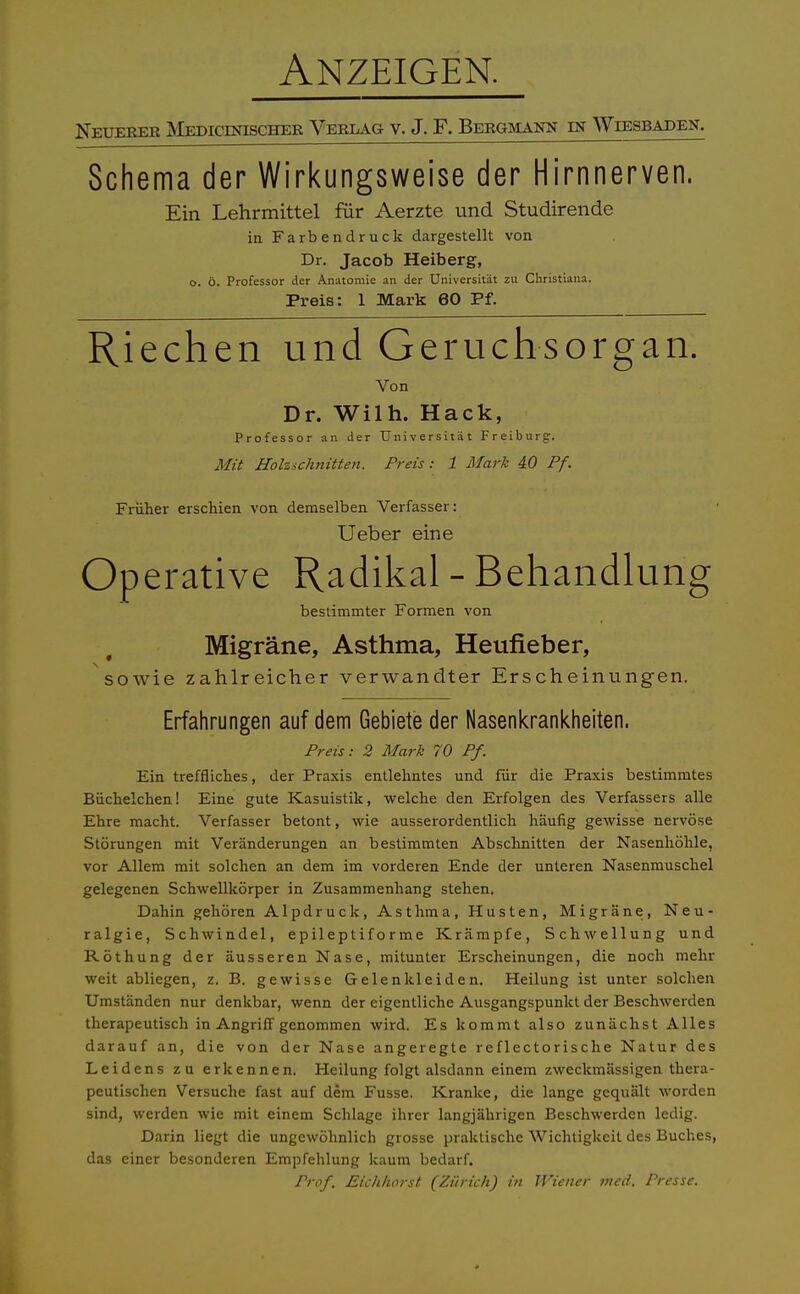 Anzeigen. Neuerer Medicdoscher Verlag v. J. F. Bergmann in Wiesbaden. Schema der Wirkungsweise der Hirnnerven. Ein Lehrmittel für Aerzte und Studirende in Farbendruck dargestellt von Dr. Jacob Heiberg, o. ö. Professor der Anatomie an der Universität zu Christiana. Preis: 1 Mark 60 Pf. Riechen und Geruchsorgan. Von Dr. Wilh. Hack, Professor an der Universität Freiburg. Mit Holzschnitten. Preis: 1 Mark 40 Pf. Früher erschien von demselben Verfasser: Ueber eine Operative Radikal - Behandlung bestimmter Formen von Migräne, Asthma, Heufieber, sowie zahlreicher verwandter Erscheinungen. Erfahrungen auf dem Gebiete der Nasenkrankheiten. Preis: 2 Mark 70 Pf. Ein treffliches, der Praxis entlehntes und für die Praxis bestimmtes Büchelchen! Eine gute Kasuistik, welche den Erfolgen des Verfassers alle Ehre macht. Verfasser betont, wie ausserordentlich häufig gewisse nervöse Störungen mit Veränderungen an bestimmten Abschnitten der Nasenhöhle, vor Allem mit solchen an dem im vorderen Ende der unteren Nasenmuschel gelegenen Schwellkörper in Zusammenhang stehen. Dahin gehören Alpdruck, Asthma, Husten, Migräne, Neu- ralgie, Schwindel, epil e p t i f o r m e Krämpfe, Schwellung und Röthung der äusseren Nase, mitunter Erscheinungen, die noch mehr weit abliegen, z. B. gewisse Gelenkleiden. Heilung ist unter solchen Umständen nur denkbar, wenn der eigentliche Ausgangspunkt der Beschwerden therapeutisch in Angriff genommen wird. Es kommt also zunächst Alles darauf an, die von der Nase angeregte reflectorische Natur des Leidens zu erkennen. Heilung folgt alsdann einem zweckmässigen thera- peutischen Versuche fast auf dem Fusse. Kranke, die lange gequält worden sind, werden wie mit einem Schlage ihrer langjährigen Beschwerden ledig. Darin liegt die ungewöhnlich grosse praktische Wichtigkeit des Buches, das einer besonderen Empfehlung kaum bedarf. Prof. Eichhorst (Zürich) in Wiener med. Presse.