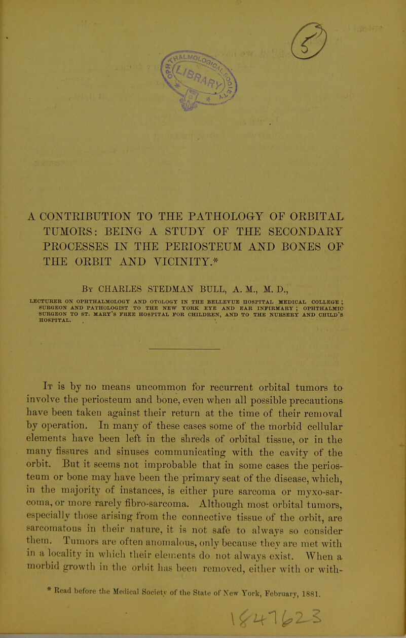 A CONTRIBUTION TO THE PATHOLOGY OF ORBITAL TUMORS: BELNG A STUDY OF THE SECONDARY PROCESSES IN THE PERIOSTEUM AND BONES OF THE ORBIT AND VICINITY * Bt CHARLES STEDMAN BULL, A. M., M. D., LECTUREB ON OPHTHALMOLOGY AND OTOLOGY IN THE BELLEVTJE HOSPITAL MEDICAL COLLEGE ; 8ÜKGEON AND PATHOLOGIST TO THE NEW YORK EYE AND EAR INFIRMARY ; OPHTHALMIC SCIRGEON TO ST. MARY*8 FREE HOSPITAL FOR CHILDREN, AND TO THE NURSERY AND CHILD'S HOSPITAL. It 18 by no means uncommon for recurrent orbital tumors to involve the periosteum and bone, even when all possible precautions have been taken against their return at the time of tlieir renioval by Operation. In many of these cases some of the morbid cellular elements have been left in the shreds of orbital tissne, or in the many fissures and sinuses communicating with the cavity of the orbit. But it seems not improbable that in some cases the perios- teum or bone may have been the primary seat of the disease, which, in the majority of instances, is either pure sarcoma or myxo-sar- coma, or more rarely fibro-sarcoma. Although most orbital tumors,. especially those arising from the connective tissue of the orbit, are sarcomatons in their nature, it is not safe to always so consider them. Tumors are often anomalous, only because they are met with in a locality in which their elements do not always exist. When a morbid growth in the orbit has been removed, either with or with- * Read before ilic Mcdical Society ofthc State of New York, February, 1881.