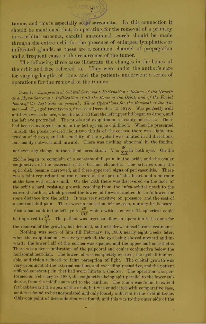 tumor, and this is especially so in sarcomata. In this connection it should be mentioned that, in operating for the removal of a primary intra-orbital sarcoma, careful anatomical search should be made through the entire orbit for the presence of enlarged lymphatics or infiltrated glands, as tbese are a common cbannel of propagation and a frequent cause of the recurrence of the tumor. The following thrce cases illnstrate the changes in the bones of the orbit and face referred to. They were under the author's care for varying lengths of time, and the patients underwent a series of Operations for the removal of the tu mors. Case I.—Encapsulated Orbital Sarcoma ; Extirpation ; Return of the Qrowth as a Myxo-Sarcoma ; Infiltration of all the Bones of the Orbit, and of the Facial Bones of the Left Side in general; Three Operations for the Removal of the Tu- mor—3. H., aged twenty-two, first seen December 15,1879. Was perfectly well until two weeks before, when he noticed that the left upper lid began to droop, and the left eye protruded. The ptosis and exophthalmus steadily increased. There had been convergent squint in the left eye since childhood. When he presented hims'elf, the ptosis covered about two thirds of the Cornea, there was slight Pro- trusion of the eye, and the motility of the eyeball was limited in all directions, but inainly outward and invvard. There was nothing abnormal in the fundus, 20 not even any change in the retinal circulation. V = in both eyes. On the 22d he began to complain of a constant dull pain in the orbit, and the ocular conjunctiva of the external rectus became chemotic. The arteries lipon the optic disk became narrowed, and tbere appeared signs of perivasculitis. There was a faint regurgitant murmur, heard at the apex of the heart, and a murmur at tbe base with each sound. On the 24th there was discovered on the floor of the orbit a hard, resisting growtli, reaching from the infra-orbital notch to the external canthus, whicb pressed the lower lid forward and could be followed for £oine distance into the orbit. It was very sensitive on pressure, and the seat of & constant dull pain. There was no pulsation feit or seen, nor any bruit heard. 20 Vision had sunk in the left eye to —, which with a convex 12 spherical could 20 be improved to —. The patient was urged to allow an Operation to be done for -L the removal of the growth, but declined, and withdrew himself from treatment. Nothing was seen of him tili February 16, 1880, nearly eight weeks later, when fche exophthalmus was very marked, the eye being shoved upward and in- ward ; the lower half of the Cornea was opaque, and the upper half anoesthetio. There was a dense infiltration of the palpebral and ocular conjunctiva below the horizontal meridian. The lower lid was completely everted, the eyeball imihoV- able, and vision reduced to faint pereeption of light. The orbital growtli was v&ey prominent at the external canthus, and exceedingly sensitive, and the pat ient ßuffered constant pain that had worn hirnto a shadow. The Operation was per* formed on February 18, 1880, the conjunctiva being split parallel to tbe lower eul- de-sac, from tbe middleoutward to the canthus. The tumor was found to extend far back toward the apex of the orbit, but was enuclcated with comparativo ense, ae it was found to be encapsulated and only loosely adherent to the orbital tissue. Only one point of firm adhesion was found, arid this was to theouter sidb öf the