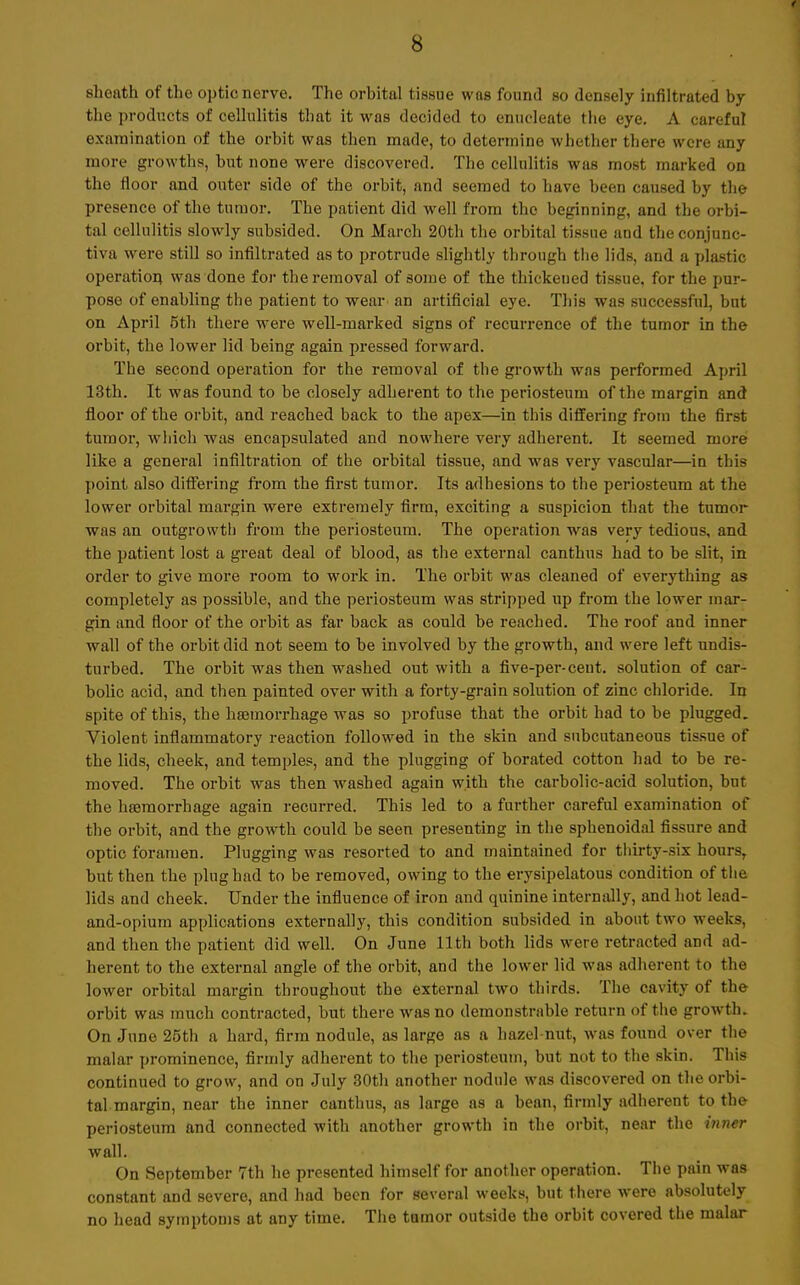 sheath of the optic nerve. The orbital tissue was found so densely infiltrated by the products of cellulitis that it was decided to enucleate the eye. A careful examination of the orbit was then made, to deterrnine whether there were any more growths, but none were discovered. The cellulitis was most marked on the floor and outer side of the orbit, and seemed to have been caused by the presence of the turuor. The patient did well from tho beginning, and the orbi- tal cellulitis slowly subsided. On March 20th the orbital tissue and the conjnnc- tiva were still so infiltrated as to protrude slightly through the lids, and a plastic Operation, was done for theremoval of some of the thickeued tissue. for the pur- pose of enabling the patient to wear an artificial eye. This was successful, but on April öth there were well-marked signs of recurrence of the tumor in the orbit, the lower lid being again pressed forward. The second Operation for the removal of the growth wns performed April 13th. It was found to be closely adherent to the periosteum of the margin and floor of the orbit, and reached back to the apex—in this differing from the first tumor, which was encapsulated and nowhere very adherent. It seemed more like a general Infiltration of the orbital tissue, and was very vascular—in this point also differing from the first tumor. Its adhesions to the periosteum at the lower orbital margin were extremely firm, exciting a suspicion that the tumor was an outgrowth from the periosteum. The Operation was very tedious, and the patient lost a great deal of blood, as the external canthus had to be slit, in order to give more room to work in. The orbit was cleaned of everything as completely as possible, and the periosteum was stripped up from the lower mar- gin and floor of the orbit as far back as could be reached. The roof and inner wall of the orbit did not seem to be involved by the growth, and were left undis- turbed. The orbit was then washed out with a five-per-ceut. Solution of car- bolic acid, and then painted over with a forty-grain Solution of zinc Chloride. In spite of this, the haemorrhage was so profuse that the orbit had to be plugged. Violent inflammatory reaction followed in the skin and snbcutaneous tissue of the lids, cheek, and temples, and the plugging of borated cotton had to be re- moved. The orbit was then washed again with the carbolic-acid Solution, but the haemorrhage again recurred. This led to a further careful examination of the orbit, and the growth could be seen presenting in the sphenoidal fissure and optic foramen. Plugging was resorted to and maintained for thirty-six hours, but then the plughad to be removed, owing to the erysipelatous condition of the lids and cheek. ünder the influence of iron and quinine intermüly, and bot lead- and-opium applications externally, this condition subsided in about two weeks, and then the patient did well. On June llth both lids were retracted and ad- herent to the external angle of the orbit, and the lower lid was adherent to the lower orbital margin throughout the external two thirds. The oavity of the orbit was rauch contracted, but there wasno demonstrable return of the growth. On June 25th a hard, firm nodule, as large as a hazel-nut, was found over the malar prominence, firmly adherent to the periosteum, but not to the skin. This continued to grow, and on July 30th another nodule was discovered on the orbi- tal margin, near the inner canthus, as large as a bean, firmly adherent to the periosteum and connected with another growth in the orbit, near tho hiner wall. On September 7th he presented himself for another Operation. The pain was constant and severe, and had been for several weeks, but there were absolutely no head Symptoms at any time. The tumor outside the orbit covered the malar