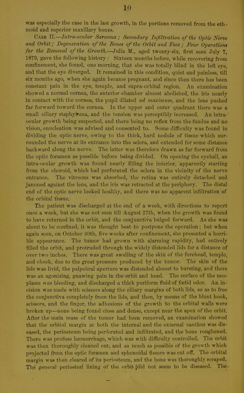 was especially the case in the last growth, in the portions removed from the eth - moid and superior maxillary bones. Oase II.—Intra-ocular Sarcoma ; Secondwy Infiltration of the Optic Nerve and Orbit; Degeneration of the Bones ofthe Orbit and Face ; Four Operation* for the Removal ofthe Growth.—Julia M., aged twenty-six, first seen July 7, 1879, gave the following history : Sixteen months before, while recovering from confinement, sbe found, one morning, tbat she was totally blind in the left eye, and that the eye diverged. It remained in this condition, quiet and painless, tili six months ago, when she again became pregnant, and since then there has been constant pain in the eye, temple, and supra-orbital region. An examination showed a normal Cornea, the anterior Chamber alinost abolished, the iris nearly in contact with the Cornea, the pupil dilated ad maximum, and the lens pushed far forward toward the Cornea. In the upper and outer quadrant there was a small ciliary staphytoma, and the tension was perceptibly increased. An intra-' ocular growth being suspected, and there being no reflex from the fundus and no vision, enucleation was advised and consented to. Some difficulty was found in dividing the optic nerve, owing to the thick, hard nodule of tissue which sur- rounded the nerve at its entrance into the sclera, and extended for some distance backward along the nerve. The latter was therefore drawn as far forward from the optic foramen as possible before being divided. On opening the eyeball, an intra-ocular growth was found nearly filling the interior, apparently starting from the choroid, which had perforated the sclera in the vicinity of the nerve entrance. The vitreous was absorbed, the retina was entirely detached and jammed against the lens, and the iris was retracted at the periphery. The distal end of the optic nerve looked heallhy, and there was no apparent infiltration of the orbital tissue. The patient was discharged at the end of a week, with directions to report once a week, but she was not seen tili August 27th, when the growth was found to have returned in the orbit, and the conjunctiva bulged forward. As she was about to be confined, it was thought best to postpone the Operation ; but when again seen, on October 30th, five weeks after confinement, she presented a horri- ble appearance. The tumor had grown with alarming rapidity, had entirely filled the orbit, and protruded through the widely distended lids for a distance of over two inches. There was great swelling of the skin of the forehead, temple, and cheek, due to the great pressure produced by the tumor. The skin of the lids was livid, the palpebral aperture was distended alinost to bursting, and there was an agonizing, gnawing pain in the orbit and head. The surface of the neo- plasm was bleeding, and discharged a thick puriform fluid of fcetid odor. An in- cision was inade with scissors along the ciliary margins of both lids, so as to free the conjunctiva completely from the lids, and then, by means of the blunt hook, scissors, and the finger, the adhesions of the growth to the orbital walls were broken up—none being found close and dense, except near the apex ofthe orbit. After the inain mass of the tumor had been removed, an examination showed that the orbital margin at both the internal and the external canthus was dis- eased, the periosteum being perforated and infiltrated, and the bone roughened. There was profuse ha3morrhage, which was with difficulty controlled. The orbit was then thoroughly cleaned out, and as much as possible of the growth which projected from the optic foramen and sphenoidal fissure was cut off. The orbital margin was then cleared of its periosteum, and the bone wns thoroughly scraped. The general periostenl lining of the orbit jdid not seem to be diseased. The.