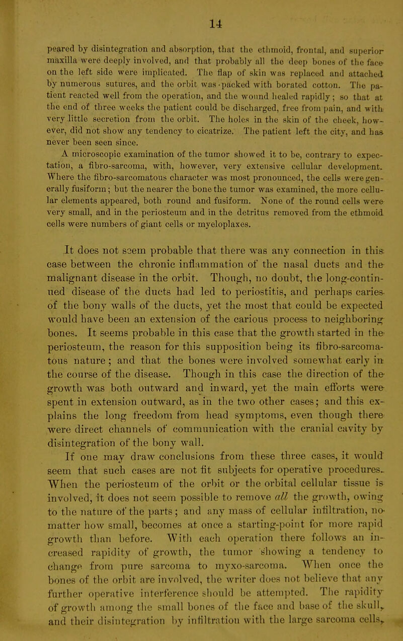 peared by disintegration and absorption, that tbe etlnnoid, frontal, and superior maxilla were deeply involved, and that probably all the deep bones of the face- on tho left side were implicated. The Aap of skin was replaced and attached by numerous sutures, and the orbit was-packed with borated cotton. The pa- tient reacted well from the Operation, and the wound healed rapidly; so that at the end of tbree weeks the patient could be discharged, free from pain, and with very little secretion from the orbit. The holes in the skin of the check, how- ever, did not show any tendency to cicatrize. The patient left the city, and bas never been seen since. A microscopic examination of the tumor showed it to be, contrary to expec- tation, a fibro-sarcoma, with, however, very extensive cellular development. Where the fibro-sarcomatons cbaracter was most pronounced, the cells weregen- erally fusiform; but the nearer the bone the tumor was examined, the more cellu- lar elements appeared, both round and fusiform. None of tbe round cells were very small, and in the periosteum and in the detritus removed from the etbmoid cells were numbers of giant cells or myeloplaxes. It does not soein probable that there was any connection in this case between the chronic inflarnmation of the nasal ducts and the malignant disease in tbe orbit. Though, no doubt, the long-contin- ned disease of the dxicts bad led to Periostitis, and perhaps caries- of the bony walls of the ducts, yet the most that could be expected would have been an extension of the carious process to neighboring bones. It seems probable in this case that the growth started in the- periosteum, the reason for this supposition being its fibro-sarcoma- tous nature ; and that the bones were involved somewhat early in the course of the disease. Though in this case the direction of the- growtb was both outward and inward, yet the main efforts were spent in extension outward, as in the two other cases; and this ex- plains the long freedom from head Symptoms, even though there were direct Channels of communication with the cranial cavity by disintegration of the bony wall. If one may draw conclusions from these three cases, it would seem that such cases are not fit subjects for operative procedures- When the periosteum of the orbit or the orbital cellular tissue is involved, it does not seem possible to remove all the growth, owing to the nature of the parts; and any mass of cellular Infiltration, no matter how small, becomes at once a starting-point for more rapid growth than before. With each Operation there follows an in- creased rapidity of growth, the tumor s'howing a tendency to changp. from pure sarcoina to myxo-sarcoma. When once the bones of the orbit are involved, the writer does not believe that any further operative interference should be attempted. The rapidity of growth among the small bones of the face and baseof the skull, and their disintegration by intiltration with the large sarcoma cellsr