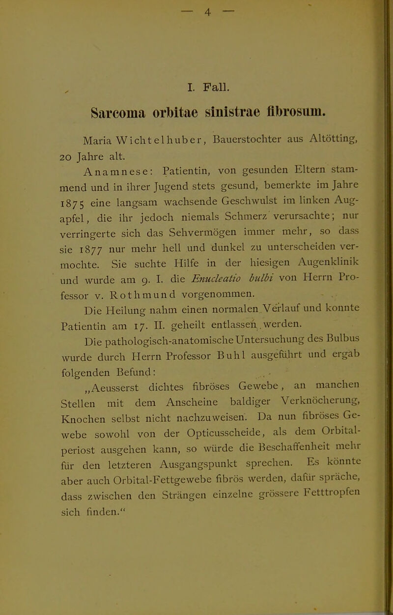 I. Fall. Sarcoina orMtae sinistrae flbrosum. Maria Wichtelhuber, Bauerstochter aus Altötting, 20 Jahre alt. Anamnese: Patientin, von gesunden Eltern stam- mend und in ihrer Jugend stets gesund, bemerkte im Jahre 1875 eine langsam wachsende Geschwulst im linken Aug- apfel , die ihr jedoch niemals Schmerz verursachte; nur verringerte sich das Sehvermögen immer mehr, so dass sie 1877 nur mehr hell und dunkel zu unterscheiden ver- mochte. Sie suchte Hilfe in der hiesigen Augenklinik und wurde am 9. I. die Enucleatio bulbi von Herrn Pro- fessor v. Rothmund vorgenommen. Die Heilung nahm einen normalen Verlauf und konnte Patientin am 17. II. geheilt entlassen . werden. Die pathologisch-anatomische Untersuchung des Bulbus wurde durch Herrn Professor Buhl ausgeführt und ergab folgenden Befund: „Aeusserst dichtes fibröses Gewebe, an manchen Stellen mit dem Anscheine baldiger Verknöcherung, Knochen selbst nicht nachzuweisen. Da nun fibröses Ge- webe sowohl von der Opticusscheide, als dem Orbital- periost ausgehen kann, so würde die Beschaffenheit mehr für den letzteren Ausgangspunkt sprechen. Es könnte aber auch Orbital-Fettgewebe fibrös werden, dafür spräche, dass zwischen den Strängen einzelne grössere Fetttropfen sich finden.