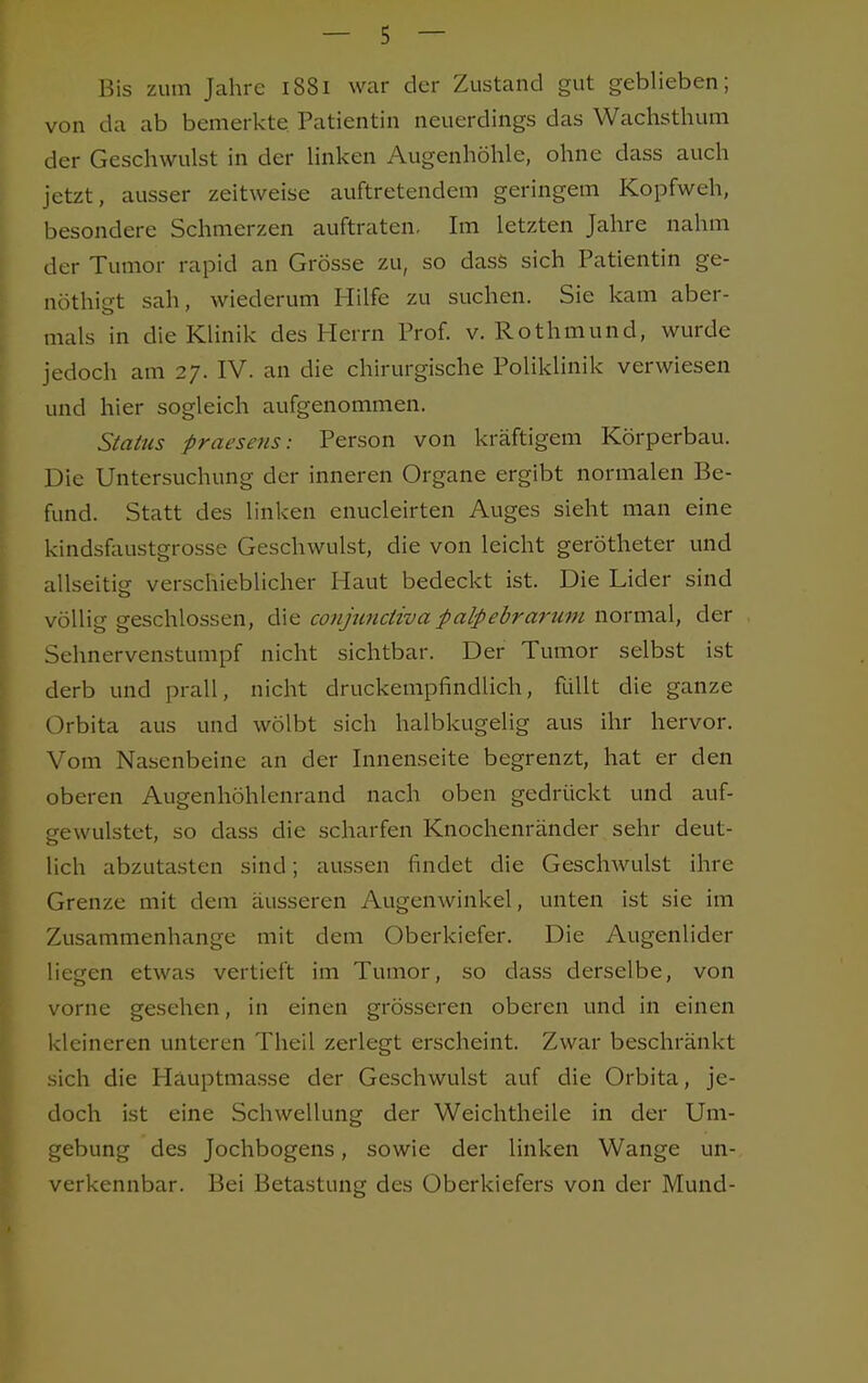 Bis zum Jahre 1S81 war der Zustand gut geblieben; von da ab bemerkte Patientin neuerdings das Wachsthum der Geschwulst in der linken Augenhöhle, ohne dass auch jetzt, ausser zeitweise auftretendem geringem Kopfweh, besondere Schmerzen auftraten. Im letzten Jahre nahm der Tumor rapid an Grösse zu, so dass sich Patientin ge- nöthigt sah, wiederum Hilfe zu suchen. Sie kam aber- mals in die Klinik des Herrn Prof. v. Rothmund, wurde jedoch am 27. IV. an die chirurgische Poliklinik verwiesen und hier sogleich aufgenommen. Status praesens: Person von kräftigem Körperbau. Die Untersuchung der inneren Organe ergibt normalen Be- fund. Statt des linken enucleirten Auges sieht man eine kindsfaustgrosse Geschwulst, die von leicht gerötheter und allseitig verschieblicher Haut bedeckt ist. Die Lider sind völlig geschlossen, die conjunetiva palpebrarum normal, der Sehnervenstumpf nicht sichtbar. Der Tumor selbst ist derb und prall, nicht druckempfindlich, füllt die ganze Orbita aus und wölbt sich halbkugelig aus ihr hervor. Vom Nasenbeine an der Innenseite begrenzt, hat er den oberen Augenhöhlenrand nach oben gedrückt und auf- gewulstet, so dass die scharfen Knochenränder sehr deut- lich abzutasten sind; aussen findet die Geschwulst ihre Grenze mit dem äusseren Augenwinkel, unten ist sie im Zusammenhange mit dem Oberkiefer. Die Augenlider liegen etwas vertieft im Tumor, so dass derselbe, von vorne gesehen, in einen grösseren oberen und in einen kleineren unteren Theil zerlegt erscheint. Zwar beschränkt sich die Hauptmasse der Geschwulst auf die Orbita, je- doch ist eine Schwellung der Weichtheile in der Um- gebung des Jochbogens, sowie der linken Wange un- verkennbar. Bei Betastung des Oberkiefers von der Mund-