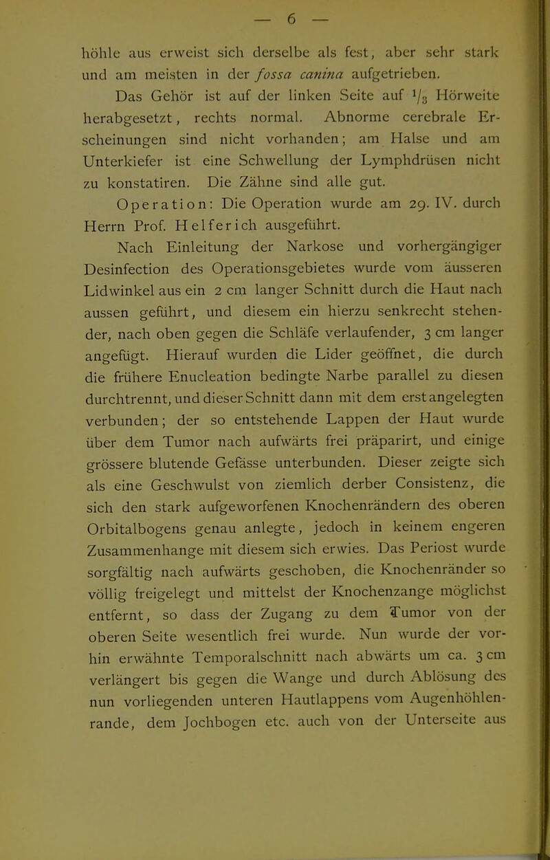 höhle aus erweist sich derselbe als fest, aber sehr stark und am meisten in der fossa canina aufgetrieben. Das Gehör ist auf der linken Seite auf J/3 Hörweite herabgesetzt, rechts normal. Abnorme cerebrale Er- scheinungen sind nicht vorhanden; am Halse und am Unterkiefer ist eine Schwellung der Lymphdrüsen nicht zu konstatiren. Die Zähne sind alle gut. Operation: Die Operation wurde am 29. IV. durch Herrn Prof. Helfer ich ausgeführt. Nach Einleitung der Narkose und vorhergängiger Desinfection des Operationsgebietes wurde vom äusseren Lidwinkel aus ein 2 cm langer Schnitt durch die Haut nach aussen geführt, und diesem ein hierzu senkrecht stehen- der, nach oben gegen die Schläfe verlaufender, 3 cm langer angefügt. Hierauf wurden die Lider geöffnet, die durch die frühere Enucleation bedingte Narbe parallel zu diesen durchtrennt, und dieser Schnitt dann mit dem erst angelegten verbunden; der so entstehende Lappen der Haut wurde über dem Tumor nach aufwärts frei präparirt, und einige grössere blutende Gefässe unterbunden. Dieser zeigte sich als eine Geschwulst von ziemlich derber Consistenz, die sich den stark aufgeworfenen Knochenrändern des oberen Orbitalbogens genau anlegte, jedoch in keinem engeren Zusammenhange mit diesem sich erwies. Das Periost wurde sorgfältig nach aufwärts geschoben, die Knochenränder so völlig freigelegt und mittelst der Knochenzange möglichst entfernt, so dass der Zugang zu dem Tumor von der oberen Seite wesentlich frei wurde. Nun wurde der vor- hin erwähnte Temporalschnitt nach abwärts um ca. 3 cm verlängert bis gegen die Wange und durch Ablösung des nun vorliegenden unteren Hautlappens vom Augenhöhlen- rande, dem Jochbogen etc. auch von der Unterseite aus