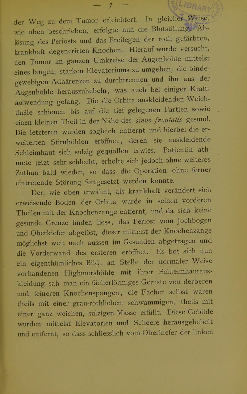 der Weg zu dem Tumor erleichtert. In gleich&J^j*, ' wie oben beschrieben, erfolgte nun die Blutstillunp-^Äb- lösung des Periosts und das Freilegen der roth gefärbten, krankhaft degenerirten Knochen. Hierauf wurde versucht, den Tumor im ganzen Umkreise der Augenhöhle mittelst eines langen, starken Elevatoriums zu umgehen, die binde- gewebigen Adhärenzen zu durchtrennen und ihn aus der Augenhöhle herauszuhebein, was auch bei einiger Kraft- aufwendung gelang. Die die Orbita auskleidenden Weich- theile schienen bis auf die tief gelegenen Partien sowie einen kleinen Theil in der Nähe des sinus frontalis gesund. Die letzteren wurden sogleich entfernt und hierbei die er- weiterten Stirnhöhlen eröffnet, deren sie auskleidende Schleimhaut sich sulzig gequollen erwies. Patientin ath- mete jetzt sehr schlecht, erholte sich jedoch ohne weiteres Zuthun bald wieder, so dass die Operation ohne ferner eintretende Störung fortgesetzt werden konnte. Der, wie oben erwähnt, als krankhaft verändert sich erweisende Boden der Orbita wurde in seinen vorderen Theilen mit der Knochenzange entfernt, und da sich keine gesunde Grenze finden liess, das Periost vom Jochbogen und Oberkiefer abgelöst, dieser mittelst der Knochenzange möglichst weit nach aussen im Gesunden abgetragen und die Vorderwand des ersteren eröffnet. Es bot sich nun ein eigenthümliches Bild: an Stelle der normaler Weise vorhandenen Highmorshöhle mit ihrer Schleimhautaus- kleidung sah man ein fächerförmiges Gerüste von derberen und feineren Knochenspangen, die Fächer selbst waren theils mit einer grau-röthlichen, schwammigen, theils mit einer ganz weichen, sulzigen Masse erfüllt. Diese Gebilde wurden mittelst Elevatorien und Scheere herausgehebelt und entfernt, so dass schliesslich vom Oberkiefer der linken