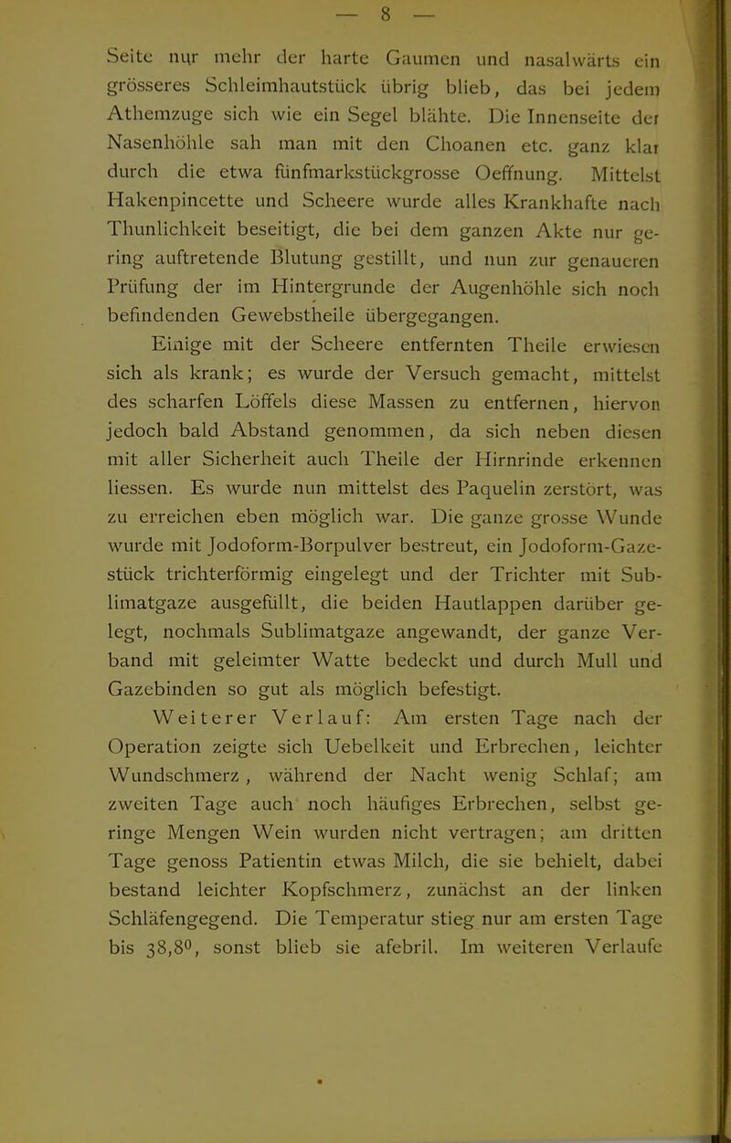 Seite nur mehr der harte Gaumen und nasalwärts ein grösseres Schleimhautstück übrig blieb, das bei jedem Athemzuge sich wie ein Segel blähte. Die Innenseite der Nasenhöhle sah man mit den Choanen etc. ganz klar durch die etwa fünfmarkstückgrosse Oefmung. Mittelst Hakenpincette und Scheere wurde alles Krankhafte nach Thunlichkeit beseitigt, die bei dem ganzen Akte nur ge- ring auftretende Blutung gestillt, und nun zur genaueren Prüfung der im Hintergrunde der Augenhöhle sich noch befindenden Gewebstheile übergegangen. Einige mit der Scheere entfernten Theile erwiesen sich als krank; es wurde der Versuch gemacht, mittelst des scharfen Löffels diese Massen zu entfernen, hiervon jedoch bald Abstand genommen, da sich neben diesen mit aller Sicherheit auch Theile der Hirnrinde erkennen Hessen. Es wurde nun mittelst des Paquelin zerstört, was zu erreichen eben möglich war. Die ganze grosse Wunde wurde mit Jodoform-Borpulver bestreut, ein Jodoform-Gaze- stück trichterförmig eingelegt und der Trichter mit Sub- limatgaze ausgefüllt, die beiden Hautlappen darüber ge- legt, nochmals Sublimatgaze angewandt, der ganze Ver- band mit geleimter Watte bedeckt und durch Mull und Gazebinden so gut als möglich befestigt. Weiterer Verlauf: Am ersten Tage nach der Operation zeigte sich Uebelkeit und Erbrechen, leichter Wundschmerz , während der Nacht wenig Schlaf; am zweiten Tage auch noch häufiges Erbrechen, selbst ge- ringe Mengen Wein wurden nicht vertragen; am dritten Tage genoss Patientin etwas Milch, die sie behielt, dabei bestand leichter Kopfschmerz, zunächst an der linken Schläfengegend. Die Temperatur stieg nur am ersten Tage bis 38,8°, sonst blieb sie afebril. Im weiteren Verlaufe