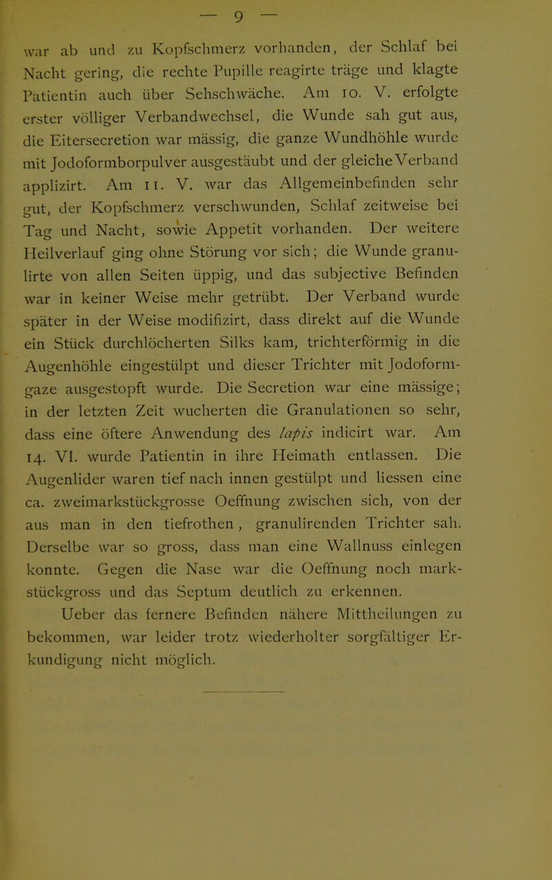 war ab und zu Kopfschmerz vorhanden, der Schlaf bei Nacht gerin»-, die rechte Pupille reagirte träge und klagte Patientin auch über Sehschwäche. Am 10. V. erfolgte erster völliger Verbandwechsel, die Wunde sah gut aus, die Eitersecretion war massig, die ganze Wundhöhle wurde mit Jodoformborpulver ausgestäubt und der gleiche Verband applizirt. Am n. V. war das Allgemeinbefinden sehr gut, der Kopfschmerz verschwunden, Schlaf zeitweise bei Tag und Nacht, sowie Appetit vorhanden. Der weitere Meilverlauf ging ohne Störung vor sich; die Wunde granu- lirte von allen Seiten üppig, und das subjective Befinden war in keiner Weise mehr getrübt. Der Verband wurde später in der Weise modifizirt, dass direkt auf die Wunde ein Stück durchlöcherten Silks kam, trichterförmig in die Augenhöhle eingestülpt und dieser Trichter mit Jodoform- gaze ausgestopft wurde. Die Secretion war eine massige; in der letzten Zeit wucherten die Granulationen so sehr, dass eine öftere Anwendung des lapis indicirt war. Am 14. VI. wurde Patientin in ihre Pleimath entlassen. Die Augenlider waren tief nach innen gestülpt und Hessen eine ca. zweimarkstückgrosse Oeffnung zwischen sich, von der aus man in den tiefrothen , granulirenden Trichter sah. Derselbe war so gross, dass man eine Wallnuss einlegen konnte. Gegen die Nase war die Oeffnung noch mark- stückgross und das Septum deutlich zu erkennen. Ueber das fernere Befinden nähere Mittheilungen zu bekommen, war leider trotz wiederholter sorgfältiger Er- kundigung nicht möglich.