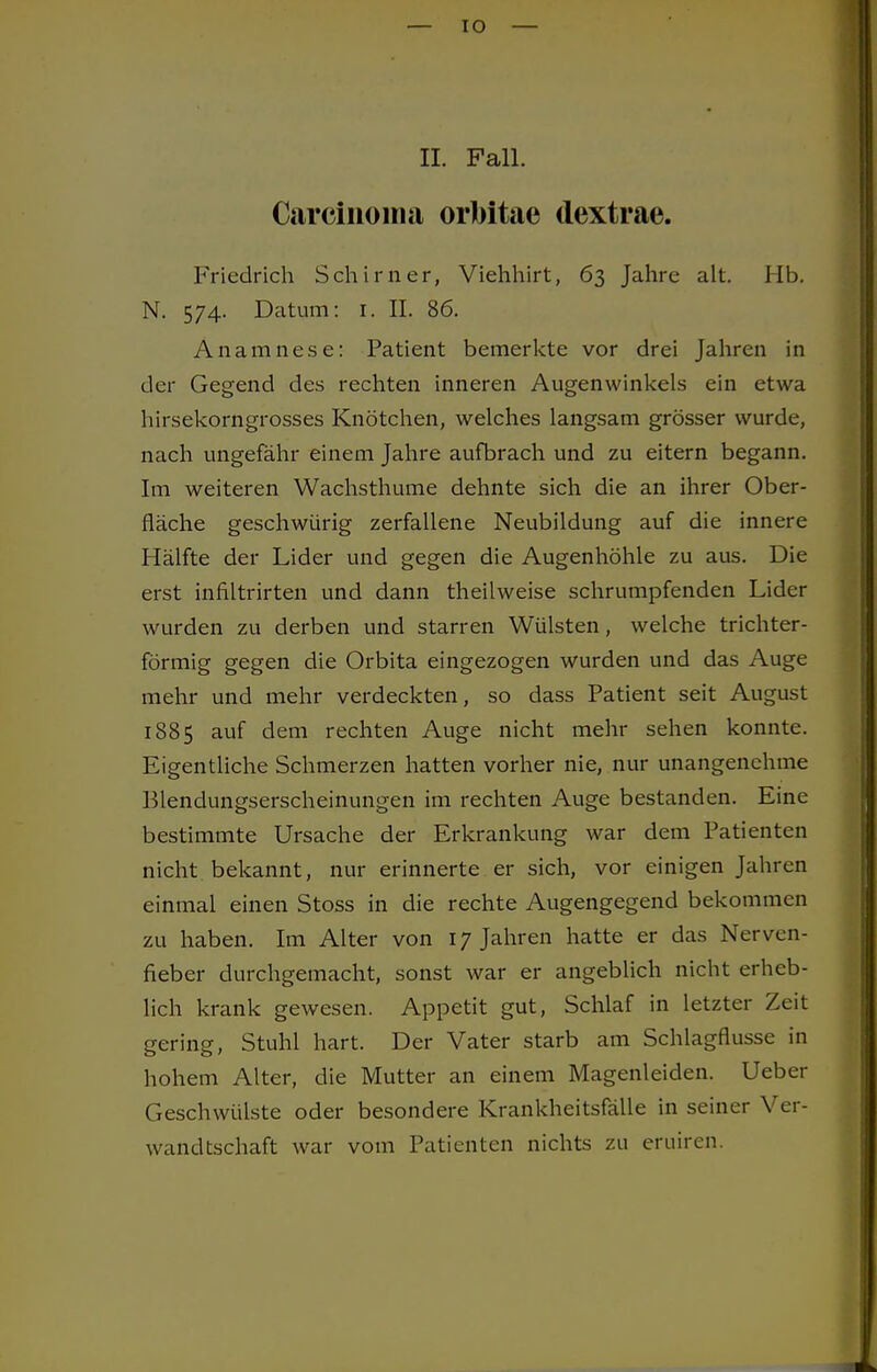 II. Fall. Carcinoma orbitae dextrae. Friedrich Schirner, Viehhirt, 63 Jahre alt. Hb. N. 574. Datum: 1. II. 86. Anamnese: Patient bemerkte vor drei Jahren in der Gegend des rechten inneren Augenwinkels ein etwa hirsekorngrosses Knötchen, welches langsam grösser wurde, nach ungefähr einem Jahre aufbrach und zu eitern begann. Im weiteren Wachsthume dehnte sich die an ihrer Ober- fläche geschwürig zerfallene Neubildung auf die innere Hälfte der Lider und gegen die Augenhöhle zu aus. Die erst infiltrirten und dann theilweise schrumpfenden Lider wurden zu derben und starren Wülsten, welche trichter- förmig gegen die Orbita eingezogen wurden und das Auge mehr und mehr verdeckten, so dass Patient seit August 1885 auf dem rechten Auge nicht mehr sehen konnte. Eigentliche Schmerzen hatten vorher nie, nur unangenehme Blendungserscheinungen im rechten Auge bestanden. Eine bestimmte Ursache der Erkrankung war dem Patienten nicht bekannt, nur erinnerte er sich, vor einigen Jahren einmal einen Stoss in die rechte Augengegend bekommen zu haben. Im Alter von 17 Jahren hatte er das Nervcn- fieber durchgemacht, sonst war er angeblich nicht erheb- lich krank gewesen. Appetit gut, Schlaf in letzter Zeit gering, Stuhl hart. Der Vater starb am Schlagnussc in hohem Alter, die Mutter an einem Magenleiden. Ueber Geschwülste oder besondere Krankheitsfälle in seiner Ver- wandtschaft war vom Patienten nichts zu eruiren.