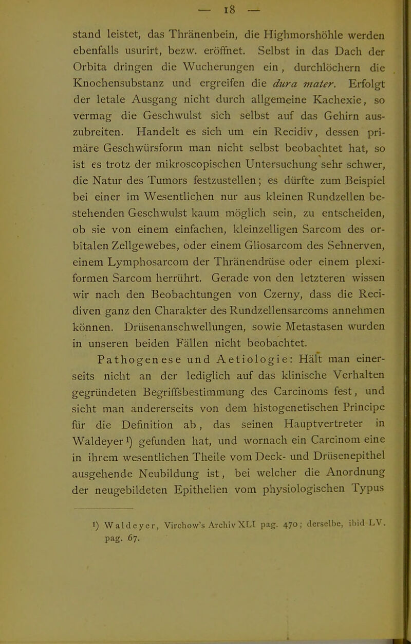 — 18- stand leistet, das Thränenbein, die Highmorshöhle werden ebenfalls usurirt, bezw. eröffnet. Selbst in das Dach der Orbita dringen die Wucherungen ein, durchlöchern die Knochensubstanz und ergreifen die dura mater. Erfolgt der letale Ausgang nicht durch allgemeine Kachexie, so vermag die Geschwulst sich selbst auf das Gehirn aus- zubreiten. Handelt es sich um ein Recidiv, dessen pri- märe Geschwürsform man nicht selbst beobachtet hat, so ist es trotz der mikroscopischen Untersuchung sehr schwer, die Natur des Tumors festzustellen; es dürfte zum Beispiel bei einer im Wesentlichen nur aus kleinen Rundzellen be- stehenden Geschwulst kaum möglich sein, zu entscheiden, ob sie von einem einfachen, kleinzelligen Sarcom des or- bitalen Zellgewebes, oder einem Gliosarcom des Sehnerven, einem Lymphosarcom der Thränendrüse oder einem plexi- formen Sarcom herrührt. Gerade von den letzteren wissen wir nach den Beobachtungen von Czerny, dass die Reci- diven ganz den Charakter des Rundzellensarcoms annehmen können. Drüsenanschwellungen, sowie Metastasen wurden in unseren beiden Fällen nicht beobachtet. Pathogenese und Aetiologie: Hält man einer- seits nicht an der lediglich auf das klinische Verhalten gegründeten Begriffsbestimmung des Carcinoms fest, und sieht man andererseits von dem histogenetischen Principe für die Definition ab, das seinen Hauptvertreter in Waldeyer1) gefunden hat, und wornach ein Carcinom eine in ihrem wesentlichen Theile vom Deck- und Drüsenepithel ausgehende Neubildung ist, bei welcher die Anordnung der neugebildeten Epithelien vom physiologischen Typus i) Waldeyer, Virchow's Archiv XLI pag. 470; derselbe, ibid LV. pag. 67.