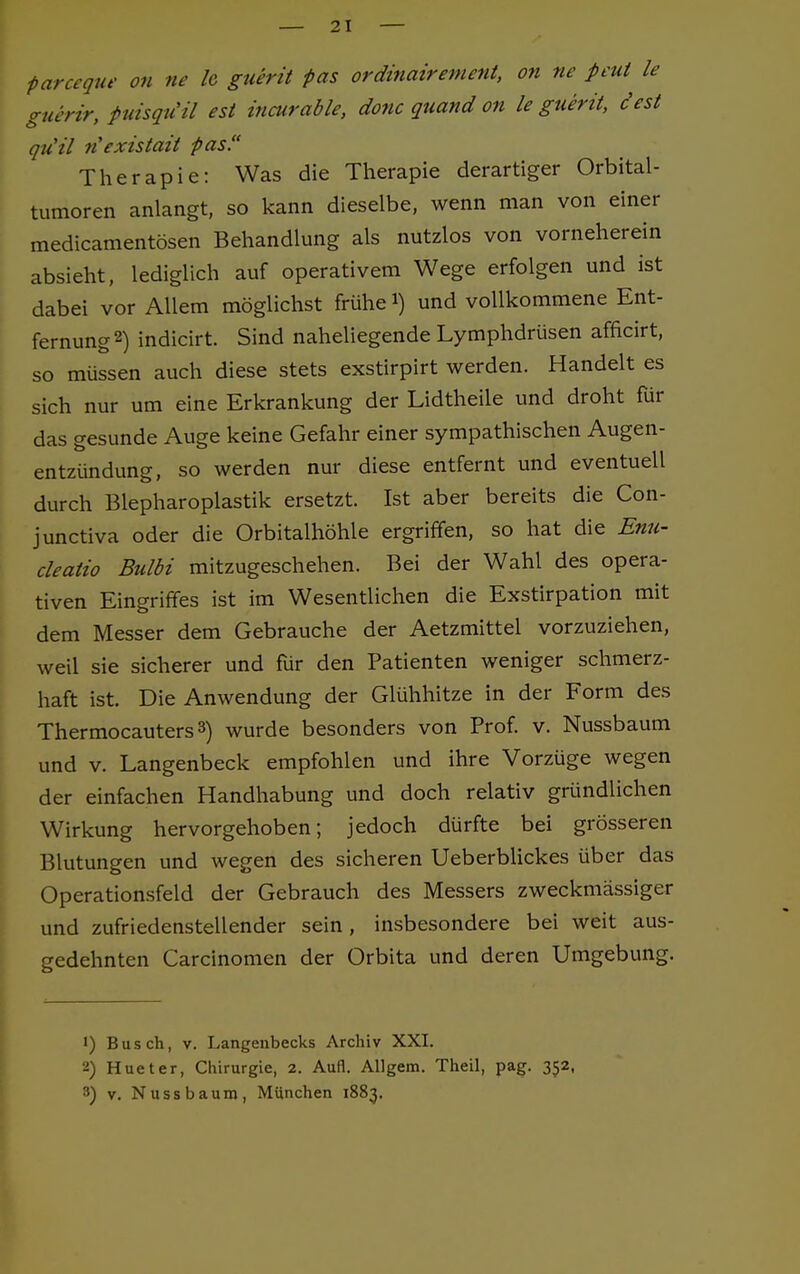 farceque on ne h guerit pas ordinairement, on ne pcut le guerir, puisqu'il est incurable, donc quand on le guerit, cest qu'il n'exislail -pas. Therapie: Was die Therapie derartiger Orbital- tumoren anlangt, so kann dieselbe, wenn man von einer medicamentösen Behandlung als nutzlos von vorneherein absieht, lediglich auf operativem Wege erfolgen und ist dabei vor Allem möglichst frühe i) und vollkommene Ent- fernung2) indicirt. Sind naheliegende Lymphdrüsen affkirt, so müssen auch diese stets exstirpirt werden. Handelt es sich nur um eine Erkrankung der Lidtheile und droht für das gesunde Auge keine Gefahr einer sympathischen Augen- entzündung, so werden nur diese entfernt und eventuell durch Blepharoplastik ersetzt. Ist aber bereits die Con- junctiva oder die Orbitalhöhle ergriffen, so hat die Enu- cleatio Bulbi mitzugeschehen. Bei der Wahl des opera- tiven Eingriffes ist im Wesentlichen die Exstirpation mit dem Messer dem Gebrauche der Aetzmittel vorzuziehen, weil sie sicherer und für den Patienten weniger schmerz- haft ist. Die Anwendung der Glühhitze in der Form des Thermocauters3) wurde besonders von Prof. v. Nussbaum und v. Langenbeck empfohlen und ihre Vorzüge wegen der einfachen Handhabung und doch relativ gründlichen Wirkung hervorgehoben; jedoch dürfte bei grösseren Blutungen und wegen des sicheren Ueberblickes über das Operationsfeld der Gebrauch des Messers zweckmässiger und zufriedenstellender sein, insbesondere bei weit aus- gedehnten Carcinomen der Orbita und deren Umgebung. ') Busch, v. Langenbecks Archiv XXI. 2) Hueter, Chirurgie, 2. Aufl. Allgem. Theil, pag. 352, 3) v. Nussbaum, München 1883,