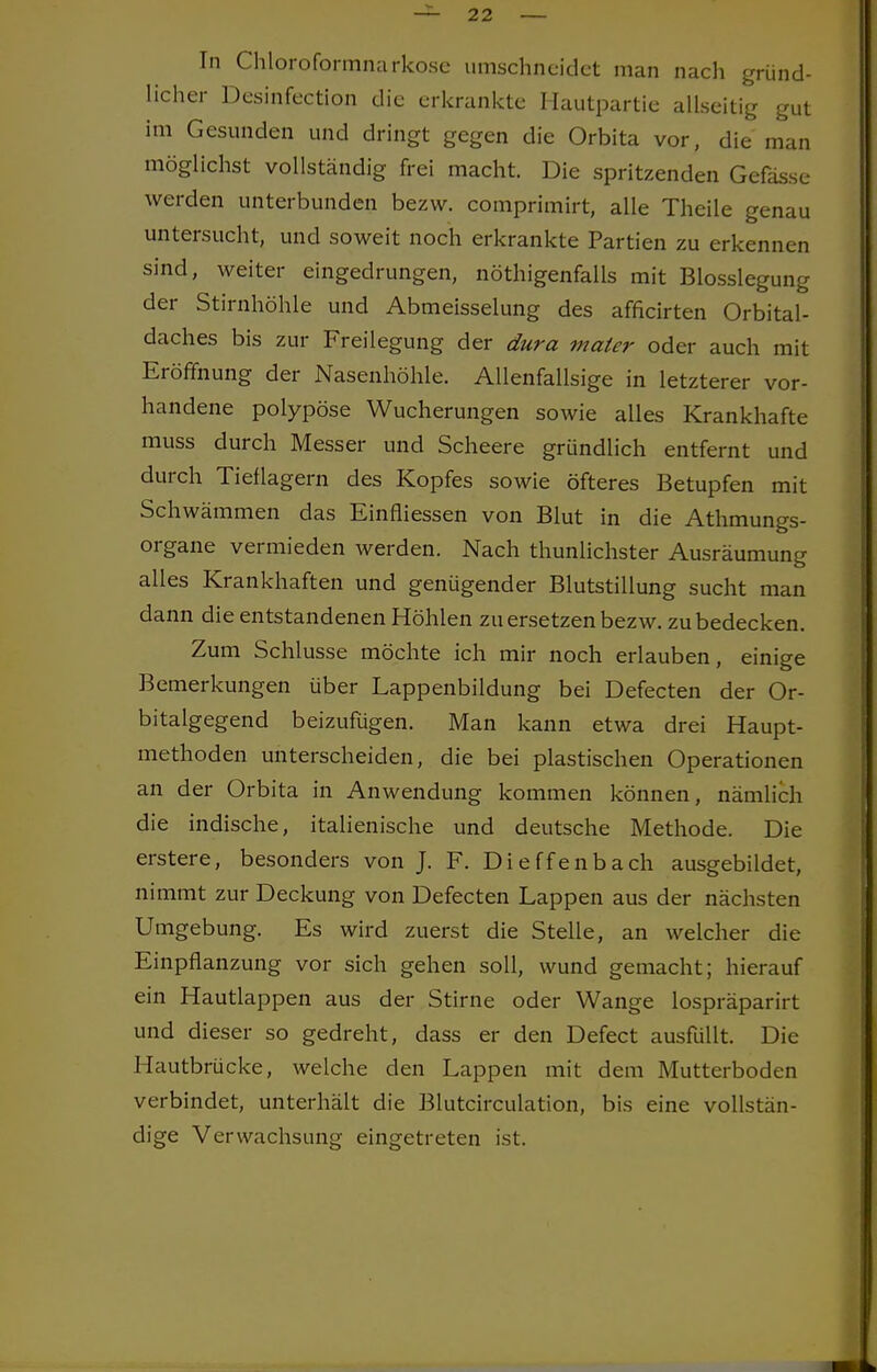 In Chloroformnarkose umschneidet man nach gründ- licher Desinfection die erkrankte Hautpartie allseitig gut im Gesunden und dringt gegen die Orbita vor, die man möglichst vollständig frei macht. Die spritzenden Gefässe werden unterbunden bezw. comprimirt, alle Theile genau untersucht, und soweit noch erkrankte Partien zu erkennen sind, weiter eingedrungen, nötigenfalls mit Blosslegung der Stirnhöhle und Abmeisselung des afficirten Orbital- daches bis zur Freilegung der dura maier oder auch mit Eröffnung der Nasenhöhle. Allenfallsige in letzterer vor- handene polypöse Wucherungen sowie alles Krankhafte muss durch Messer und Scheere gründlich entfernt und durch Tieflagern des Kopfes sowie öfteres Betupfen mit Schwämmen das Einfliessen von Blut in die Athmungs- organe vermieden werden. Nach thunlichster Ausräumung alles Krankhaften und genügender Blutstillung sucht man dann die entstandenen Höhlen zu ersetzen bezw. zu bedecken. Zum Schlüsse möchte ich mir noch erlauben, einige Bemerkungen über Lappenbildung bei Defecten der Or- bitalgegend beizufügen. Man kann etwa drei Haupt- methoden unterscheiden, die bei plastischen Operationen an der Orbita in Anwendung kommen können, nämlich die indische, italienische und deutsche Methode. Die erstere, besonders von J. F. Dieffenbach ausgebildet, nimmt zur Deckung von Defecten Lappen aus der nächsten Umgebung. Es wird zuerst die Stelle, an welcher die Einpflanzung vor sich gehen soll, wund gemacht; hierauf ein Hautlappen aus der Stirne oder Wange lospräparirt und dieser so gedreht, dass er den Defect ausfüllt. Die Hautbrücke, welche den Lappen mit dem Mutterboden verbindet, unterhält die Blutcirculation, bis eine vollstän- dige Verwachsung eingetreten ist.