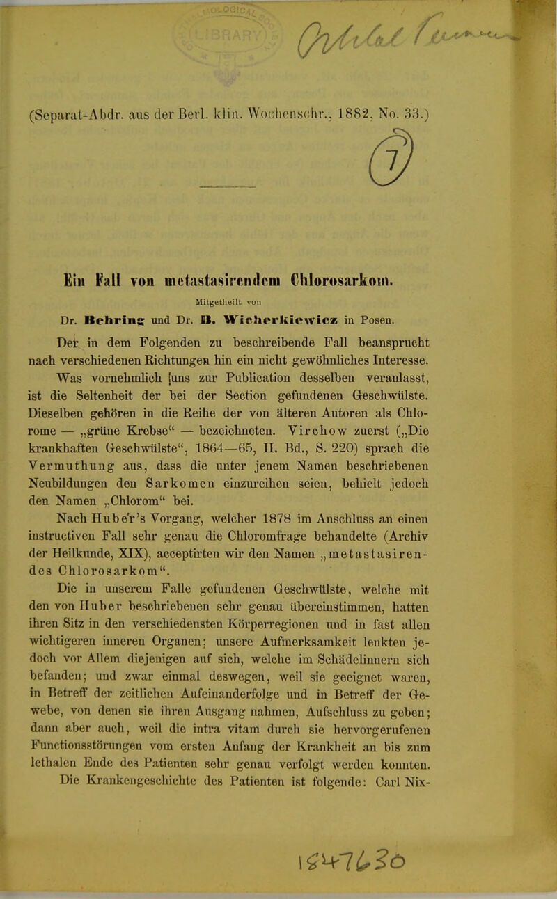 (Separat-Abdr. aus der Beil. klm. Wochcnschr., 1882, No. 33/) Ein Fall von lnetastasircndeiii Chlorosarkoui. Mitgetlieilt von Dr. Behring und Dr. IB. Wichcrkiewicz in Posen. Der in dem Folgenden zu beschreibende Fall beansprucht nach verschiedenen Richtungen hin ein nicht gewöhnliches Interesse. Was vornehmlich iuns zur Publication desselben veranlasst, ist die Seltenheit der bei der Section gefundenen Geschwülste. Dieselben gehören in die Reihe der von älteren Autoren als Chlo- rome — „grüne Krebse — bezeichneten. Virchow zuerst („Die krankhaften Geschwülste, 1864—65, IL Bd., S. 220) sprach die Vermuthung aus, dass die unter jenem Namen beschriebenen Neubildungen den Sarkomen einzureihen seien, behielt jedoch den Namen „Chlorom bei. Nach Hube'r's Vorgang, welcher 1878 im Anschluss an einen instructiven Fall sehr genau die Chloromfrage behandelte (Archiv der Heilkunde, XIX), acceptirten wir den Namen „metastasiren- des Chlorosarkom. Die in unserem Falle gefundenen Geschwülste, welche mit den von Huber beschriebenen sehr genau übereinstimmen, hatten ihren Sitz in den verschiedensten Körperregionen und in fast allen wichtigeren inneren Organen; unsere Aufmerksamkeit lenkten je- doch vor Allem diejenigen auf sich, welche im Schädelinnern sich befanden; und zwar einmal deswegen, weil sie geeignet waren, in Betreff der zeitlichen Aufeinanderfolge und in Betreff der Ge- webe, von denen sie ihren Ausgang nahmen, Aufschluss zu geben; dann aber auch, weil die intra vitam durch sie hervorgerufenen Function8störungen vom ersten Anfang der Krankheit an bis zum lethalen Ende des Patienten sehr genau verfolgt werden konnten. Die Krankengeschichte des Patienten ist folgende: Carl Nix-