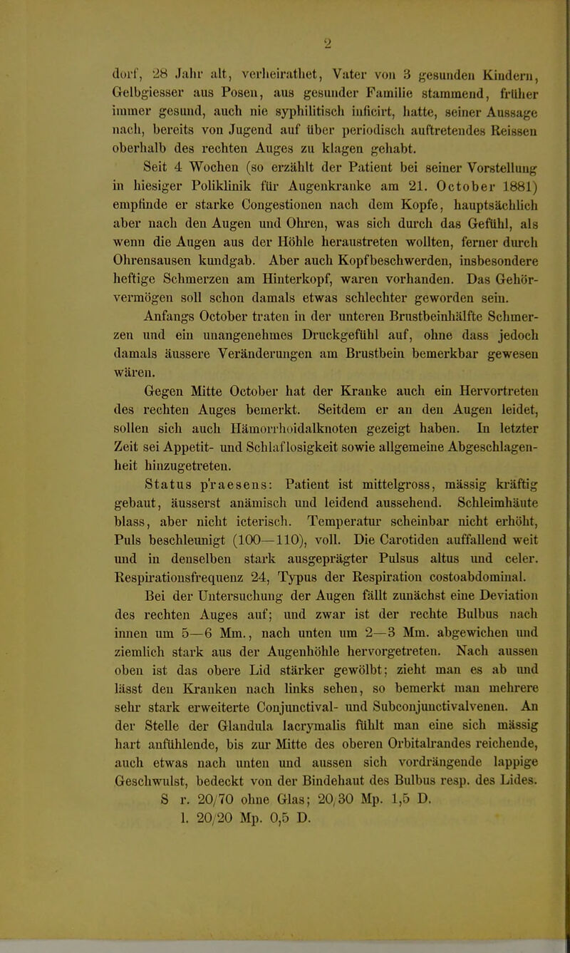 dort', 28 Jahr alt, verheiratliet, Vater von 3 gesunden Kindern, Gelbgiesser aus Posen, aus gesunder Familie stammend, früher immer gesund, auch nie syphilitisch inficirt, hatte, seiner Aussage nach, bereits von Jugend auf Uber periodisch auftretendes Reissen oberhalb des rechten Auges zu klagen gehabt. Seit 4 Wochen (so erzählt der Patient bei seiner Vorstellung in hiesiger Poliklinik für Augenkranke am 21. October 1881) empfinde er starke Congestionen nach dem Kopfe, hauptsächlich aber nach den Augen und Ohren, was sich durch das Gefühl, als wenn die Augen aus der Höhle heraustreten wollten, ferner durch Ohrensausen kundgab. Aber auch Kopfbeschwerden, insbesondere heftige Schmerzen am Hinterkopf, waren vorhanden. Das Gehör- vermögen soll schon damals etwas schlechter geworden sein. Anfangs October traten in der unteren Brustbeinhälfte Schmer- zen und ein unangenehmes Druckgefühl auf, ohne dass jedoch damals äussere Veränderungen am Brustbein bemerkbar gewesen wären. Gegen Mitte October hat der Kranke auch ein Hervortreten des rechten Auges bemerkt. Seitdem er an den Augen leidet, sollen sich auch Hämorrhoidalknoten gezeigt haben. In letzter Zeit sei Appetit- und Schlaflosigkeit sowie allgemeine Abgeschlagen- heit hinzugetreten. Status praesens: Patient ist mittelgross, mässig kräftig gebaut, äusserst anämisch und leidend aussehend. Schleimhäute blass, aber nicht icterisch. Temperatur scheinbar nicht erhöht, Puls beschleunigt (100—110), voll. Die Carotiden auffallend weit und in denselben stark ausgeprägter Pulsus altus und celer. Respirationsfrequenz 24, Typus der Respiration costoabdomiual. Bei der Untersuchung der Augen fällt zunächst eine Deviation des rechten Auges auf; und zwar ist der rechte Bulbus nach innen um 5—6 Mm., nach unten um 2—3 Mm. abgewichen und ziemlich stark aus der Augenhöhle hervorgetreten. Nach aussen oben ist das obere Lid stärker gewölbt; zieht man es ab und lässt den Kranken nach links sehen, so bemerkt man mehrere sehr stark erweiterte Conjunctival- und Subconjunctivalvenen. An der Stelle der Glandula lacrymalis fühlt man eine sich mässig hart anfühlende, bis zur Mitte des oberen Orbitalrandes reichende, auch etwas nach unten und aussen sich vordrängende lappige Geschwulst, bedeckt von der Bindehaut des Bulbus resp. des Lides. S r. 20/70 ohne Glas; 20,30 Mp. 1,5 D. 1. 20/20 Mp. 0,5 D.