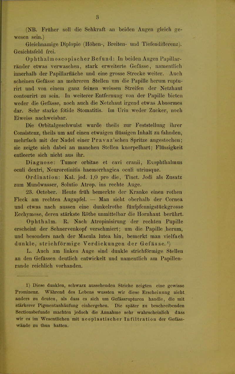 (NB. Früher soll die Sehkraft an beiden Augen gleich ge- wesen sein.) Gleichnamige Diplopie (Höhen-, Breiten- und Tiefendifterenz). Gesichtsfeld frei. Ophthalmoscopischer Befund: Iu beiden Augen Papillar- ränder etwas verwaschen, stark erweiterte Gefässe, namentlich innerhalb der Papillarfläche und eine grosse Strecke weiter. Auch scheinen Gefässe an mehreren Stellen um die Papille herum raptu- rirt und von einem ganz feinen weissen Streifen der Netzhaut contourirt zu sein. In weiterer Entfernung von der Papille bieten weder die Gefässe, noch auch die Netzhaut irgend etwas Abnormes dar. Sehr starke fötide Stomatitis. Im Urin weder Zucker, noch Eiweiss nachweisbar. Die Orbitalgeschwulst wurde theils zur Peststellung ihrer Consistenz, theils um auf einen etwaigen flüssigen Inhalt zu fahnden, mehrfach mit der Nadel einer Pravaz'sehen Spritze angestochen; sie zeigte sich dabei an manchen Stellen knorpelhart; Flüssigkeit entleerte sich nicht aus ihr. Diagnose: Tumor orbitae et cavi cranii, Exophthalmus oculi dextri, Neuroretinitis haemorrhagica oculi utriusque. Ordination: Kai. jod. 1,0 pro die, Tinct. Jodi als Zusatz zum Mundwasser, Solutio Atrop. ins rechte Auge. 23. October. Heute früh bemerkte der Kranke einen rothen Fleck am rechten Augapfel. — Man sieht oberhalb der Cornea und etwas nach aussen eine dunkelrothe fünfpfennigsttickgrosse Ecchymose, deren stärkste Rothe unmittelbar die Hornhaut berührt. Ophthalm. R. Nach Atropinisirung der rechten Pupille erscheint der Sehnervenkopf verschmiert; um die Papille herum, iiinl besonders nach der Macula lutea hin, bemerkt man vielfach dunkle, strichförmige Verdickungen der Gefässe.') L. Auch am linken Auge sind dunkle strichförmige Stellen an den Gefässen deutlich entwickelt und namentlich am Papillen- rande reichlich vorhanden. 1) Diese dunklen, schwarz aussehenden Striche zeigten eine gewisse Prominenz. Während des Lebens wussten wir diese Erscheinung nicht anders zu deuten, als dass es sich um Gefässrupturcn handle, die mit stärkerer Pigmentanhäufung einhergehen. Die später zu beschreibenden Sectionsbefunde machten jedoch die Annahme sehr wahrscheinlich dass wir es im Wesentlichen mit ncoplastischer Infiltration der Gefäss- wände zu thun hatten.