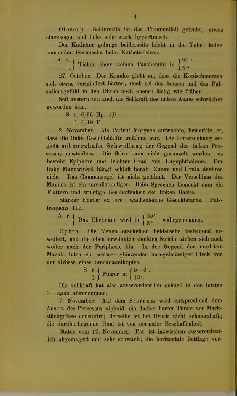 Otoscop. Beiderseits ist das Trommelfell getrübt, etwas eingezogen und links sehr stark hyperämisch. Der Katheter gelangt beiderseits leicht in die Tube; keine anormalen Geräusche beim Katheterisiren. ^ ^ | Ticken einer kleinen Taschenuhr in j ^ 27. October. Der Kranke giebt an, dass die Kopfschmerzen sich etwas vermindert hätten, doch sei das Sausen und das Pul- sationsgefühl in den Ohren noch ebenso lästig wie früher. Seit gestern soll auch die Sehkraft des linken Auges schwächer geworden sein. S r. 6/36 Hp. 1,5. 1. 6/18 E. 2. November. Als Patient Morgens aufwachte, bemerkte er, dass die linke Gesichtshälfte gelähmt war. Die Untersuchung er- giebt schmerzhafte Schwellung der Gegend des Unken Pro- cessus mastoideus. Die Stirn kann nicht gerunzelt werden, es besteht Epiphore und leichter Grad von Lagophthalmus. Der linke Mundwinkel hängt schlaff herab; Zunge und Uvula deviiren nicht. Das Gaumensegel ist nicht gelähmt. Der Verschluss des Mundes ist ein unvollständiger. Beim Sprechen bemerkt man ein Flattern und wulstige Beschaffenheit der Unken Backe. Starker Foetor ex ore; wachsbleiche Gesichtsfarbe. Puls- frequenz 112. Ar.) (25  j' > Das Uhrticken wird in < ^„ wahrgenommen. Ophth. Die Venen erscheinen beiderseits bedeutend er- weitert, und die oben erwähnten dunklen Striche ziehen sich auch weiter nach der Peripherie hin. In der Gegend der rechten Macula lutea ein weisser glänzender unregelmässiger Fleck von der Grösse eines Stecknadelkopfes. S r.\_. /5-6'. LJ Finger m { 1Ql Die Sehkraft hat also ausserordentlich schnell in den letzten 6 Tagen abgenommen. 7. November. Auf dem Sternum wird entsprechend dem Ansatz des Processus xiphoid. ein flacher harter Tumor von Mark- stückgrösse constatirt; derselbe ist bei Druck nicht schmerzhaft; die darüberliegende Haut ist von normaler Beschaffenheit. Status vom 12. November. Pat. ist inzwischen ausserordent- lich abgemagert und sehr schwach; die horizontale Bettlage ver-
