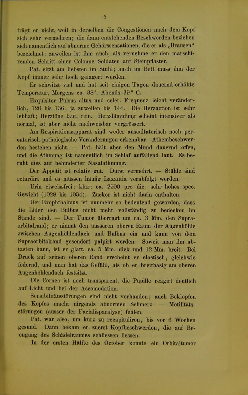 trägt er nicht, weil in derselben die Congestionen nach dem Kopf sich sehr vermehren; die dann entstehenden Beschwerden beziehen sich namentlich auf abnorme Gehörssensationen, die er als „Brausen bezeichnet; zuweilen ist ihm auch, als vernehme er den marschi- renden Schritt einer Colonne Soldaten auf Steinpflaster. Pat. sitzt am liebsten im Stuhl; auch im Bett muss ihm der Kopf immer sehr hoch gelagert werden. Er schwitzt viel und hat seit einigen Tagen dauernd erhöhte Temperatur, Morgens ca. 38, Abends 39° C. Exquisiter Pulsus altus und celer. Frequenz leicht veränder- lich, 120 bis 136, ja zuweilen bis 144. Die Herzaction ist sehr lebhaft; Herztöne laut, rein. Herzdämpfung scheint intensiver als normal, ist aber nicht nachweisbar vergrössert. Am Respirationsapparat sind weder auscultatorisch noch per- cutorisch-pathologische Veränderungen erkennbar. Athembeschwer- den bestehen nicht. — Pat. hält aber den Mund dauernd offen, und die Athmung ist namentlich im Schlaf auffallend laut. Es be- ruht dies auf behinderter Nasalathmung. Der Appetit ist relativ gut. Durst vermehrt. — Stühle sind retardirt und es müssen häufig Laxautia verabfolgt werden. Urin eiweissfrei; klar; ca. 2500 pro die; sehr hohes spec. Gewicht (1028 bis 1034). Zucker ist nicht darin enthalten. Der Exophthalmus ist nunmehr so bedeutend geworden, dass die Lider den Bulbus nicht mehr vollständig zu bedecken im Stande sind. — Der Tumor überragt um ca. 3 Mm. den Supra- orbitalrand; er nimmt den äusseren oberen Raum der Augenhöhle zwischen Augenhöhlendach und Bulbus ein und kann von dem Supraorbitalrand gesondert palpirt werden. Soweit man ihn ab- tasten kann, ist er glatt, ca. 5 Mm. dick und 12 Mm. breit. Bei Druck auf seinen oberen Rand erscheint er elastisch, gleichwie federnd, und man hat das Gefühl, als ob er breitbasig am oberen Augenhöhlendach festsitzt. Die Cornea ist noch transparent, die Pupille reagirt deutlich auf Licht und bei der Accomodation. Sensibiütätsstörungen sind nicht vorhanden; auch Beklopfen des Kopfes macht nirgends abnormen Schmerz. — Motilitäts- störungen (ausser der Facialisparalyse) fehlen. Pat. war also, um kurz zu recapituliren, bis vor 6 Wochen gesund. Dann bekam er zuerst Kopfbeschwerden, die auf Be- engung des Schädelraumes schliessen Hessen. In der ersten Hälfte des October konnte ein Orbitaltumor