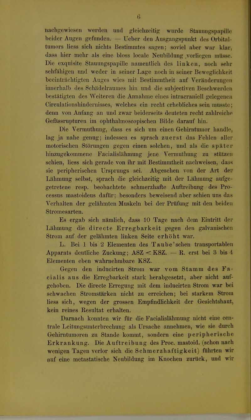 nachgewiesen werde» und gleichzeitig wurde Stauungspapille beider Augen gefunden. — lieber den Ausgangspunkt des Orbital- tumors Hess sich nichts Bestimmtes sagen; soviel aber war klar, dass hier mehr als eine bloss locale Neubildung .vorliegen müsse. Die exquisite Stauungspapille namentlich des linken, noch Behr sehfähigen und weder in seiner Lage noch in seiner Beweglichkeit beeinträchtigten Auges wies mit Bestimmtheit auf Veränderungen innerhalb des Schädelraumes bin und die subjectiven Beschwerden bestätigten des Weiteren die Annahme eines intracraniell gelegenen Circulationshindernisses, welches ein recht erhebliches sein musstc : denn von Anfang an und zwar beiderseits deuteten recht zahlreiche Gefässrupturen im ophthalmoscopischen Bilde darauf bin. Die Vermuthung, dass es sich um einen Gehirntumor handle, lag ja nahe genug; indessen es sprach zuerst das Fehlen aller motorischen Störungen gegen einen solchen, und als die später hinzugekommene Facialislähmung jene Vermuthung zu stützen schien, Hess sich gerade von ihr mit Bestimmtheit nachweisen, dass sie peripherischen Ursprungs sei. Abgesehen von der Art der Lähmung selbst, sprach die gleichzeitig mit der Lähmung aufge- getretene resp. beobachtete schmerzhafte Auftreibung des Pro- cessus raastoideus dafür; besonders beweisend aber schien uns das Verhalten der gelähmten Muskeln bei der Prüfung mit den beiden Stromesarten. Es ergab sich nämüch, dass 10 Tage nach dem Eintritt der Lähmung die directe Erregbarkeit gegen den galvanischen Strom auf der gelähmten linken Seite erhöht war. L. Bei 1 bis 2 Elementen des Taube'schen transportablen Apparats deutliche Zuckung; ASZ < KSZ. — R. erst bei 3 bis 4 Elementen eben wahrnehmbare KSZ. Gegen den inducirten Strom war vom Stamm des Fa- cialis aus die Erregbarkeit stark herabgesetzt, aber nicht auf- gehoben. Die directe Erregung mit dem inducirten Strom war bei schwachen Stromstärken nicht zu erreichen; bei starkem Strom Hess sich, wegen der grossen Empfindlichkeit der Gesichtshaut, kein reines Resultat erhalten. Darnach konnten wir für die Facialislähmuug nicht eine cen- trale Leitungsunterbrechung als Ursache annehmen, wie sie durch Gehirntumoren zu Stande kommt, sondern eine peripherische Erkrankung. Die Auftreibung des Proc. mastoid. (schon nach wenigen Tagen verlor sich dieSchmerzhaftigkeit) führten wir auf eine metastatische Neubildung im Knochen zurück, und wir