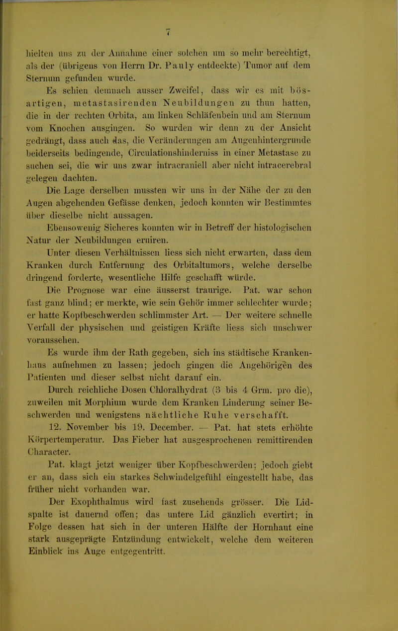 hielten Uns zu der Annahme einer solchen um so mehr berechtigt, als der (übrigens von Herrn Dr. Pauly entdeckte) Tumor auf dem Sterninn gefunden wurde. Es schien demnach ausser Zweifel, dass wir es mit bös- artigen, metastasirenden Neubildungen zu thun hatten, die in der rechten Orbita, am linken Schläfenbein und am Sternum vom Knochen ausgingen. So wurden wir denn zu der Ansicht gedrängt, dass auch das, die Veränderungen am Augeuhintergrmide beiderseits bedingende, Circulationshinderniss in einer Metastase zu suchen sei, die wir uns zwar intracraniell aber nicht intracerebral gelegen dachten. Die Lage derselben mussten wir uns in der Nähe der zu den Augen abgehenden Gefässe denken, jedoch konnten wir Bestimmtes über dieselbe nicht aussagen. Ebensowenig Sicheres konnten wir in Befreit der histologischen Natur der Neubildungen eruiren. Unter diesen Verhältnissen Hess sich nicht erwarten, dass dem Kranken durch Entfernung des Orbitaltumors, welche derselbe dringend forderte, wesentliche Hilfe geschafft würde. Die Prognose war eine äusserst traurige. Pat. war schon fast ganz blind; er merkte, wie sein Gehör immer schlechter wurde; er hatte Kopfbeschwerden schlimmster Art. — Der weitere schnelle Verfall der physischen und geistigen Kräfte Hess sich unschwer voraussehen. Es wurde ihm der Rath gegeben, sich ins städtische Kranken- linus aufnehmen zu lassen; jedoch gingen die Angehörigen des Patienten und dieser selbst nicht darauf ein. Durch reichliche Dosen Chloralhydrat (3 bis 4 Grm. pro die), zuweilen mit Morphium wurde dem Kranken Linderung seiner Be- schwerden und wenigstens nächtliche Ruhe verschafft. 12. November bis 19. December. — Pat. hat stets erhöhte Körpertemperatur. Das Fieber hat ausgesprochenen reiuittirenden Character. Pat. klagt jetzt weniger über Kopfbeschwerden; jedoch giebt er an, dass sich ein starkes Schwindelgefühl eingestellt habe, das früher nicht vorhanden war. Der Exophthalmus wird fast zusehends grösser. Die Lid- spalte ist dauernd offen; das untere Lid gänzlich evertirt; in Folge dessen hat sich in der unteren Hälfte der Hornhaut eine stark ausgeprägte Entzündung entwickelt, welche dem weiteren Einblick ins Auge entgegentritt.