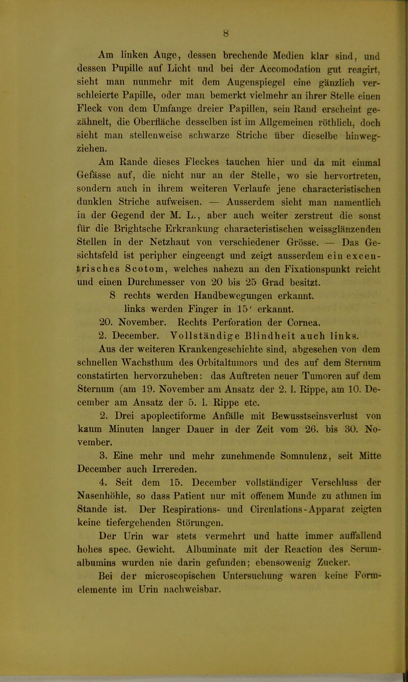 Am linken Auge, dessen brechende Medien klar sind, und dessen Pupille auf Licht und bei der Accomodation gut reagirt, sieht man nunmehr mit dem Augenspiegel eine gänzlich ver- schleierte Papille, oder man bemerkt vielmehr an ihrer Stelle einen Fleck von dem Umfange dreier Papillen, sein Rand erscheint ge- zähnelt, die Oberfläche desselben ist im Allgemeinen röt Ii lieh, doch sieht man stellenweise schwarze Striche über dieselbe hinweg- ziehen. Am Rande dieses Fleckes tauchen hier und da mit einmal Gefässe auf, die nicht nur an der Stelle, wo sie hervortreten, sondern auch in ihrem weiteren Verlaufe jene characteristischen dunklen Striche aufweisen. — Ausserdem sieht man namentlich in der Gegend der M. L., aber auch weiter zerstreut die sonst für die Brightsche Erkrankung characteristischen weissglänzenden Stellen in der Netzhaut von verschiedener Grösse. — Das Ge- sichtsfeld ist peripher eingeengt und zeigt ausserdem einexcen- trisches Scotom, welches nahezu an den Fixationspunkt reicht und einen Durchmesser von 20 bis 25 Grad besitzt. S rechts werden Handbewegungen erkannt, links werden Finger in 15' erkannt. 20. November. Rechts Perforation der Cornea. 2. December. Vollständige Blindheit auch links. Aus der weiteren Krankengeschichte sind, abgesehen von dem schnellen Wachsthum des Orbitaltumors imd des auf dem Sternum constatirten hervorzuheben: das Auftreten neuer Tumoren auf dem Stemum (am 19. November am Ansatz der 2. 1. Rippe, am 10. De- cember am Ansatz der 5. 1. Rippe etc. 2. Drei apoplectiforme Anfälle mit Bewusstseinsverlust von kaum Minuten langer Dauer in der Zeit vom 26. bis 30. No- vember. 3. Eine mehr und mehr zunehmende Somnulenz, seit Mitte December auch Irrereden. 4. Seit dem 15. December vollständiger Verschluss der Nasenhöhle, so dass Patient nur mit offenem Munde zu athinen im Stande ist. Der Respirations- und Circulations-Apparat zeigten keine tiefergehenden Störungen. Der Urin war stets vermehrt und hatte immer auffeilend hohes spec. Gewicht. Albuminate mit der Reaction des Seruin- albumins wurden nie darin gefunden; ebensowenig Zucker. Bei der microscopischen Untersuchung waren keine Form- elemente im Uriu nachweisbar.