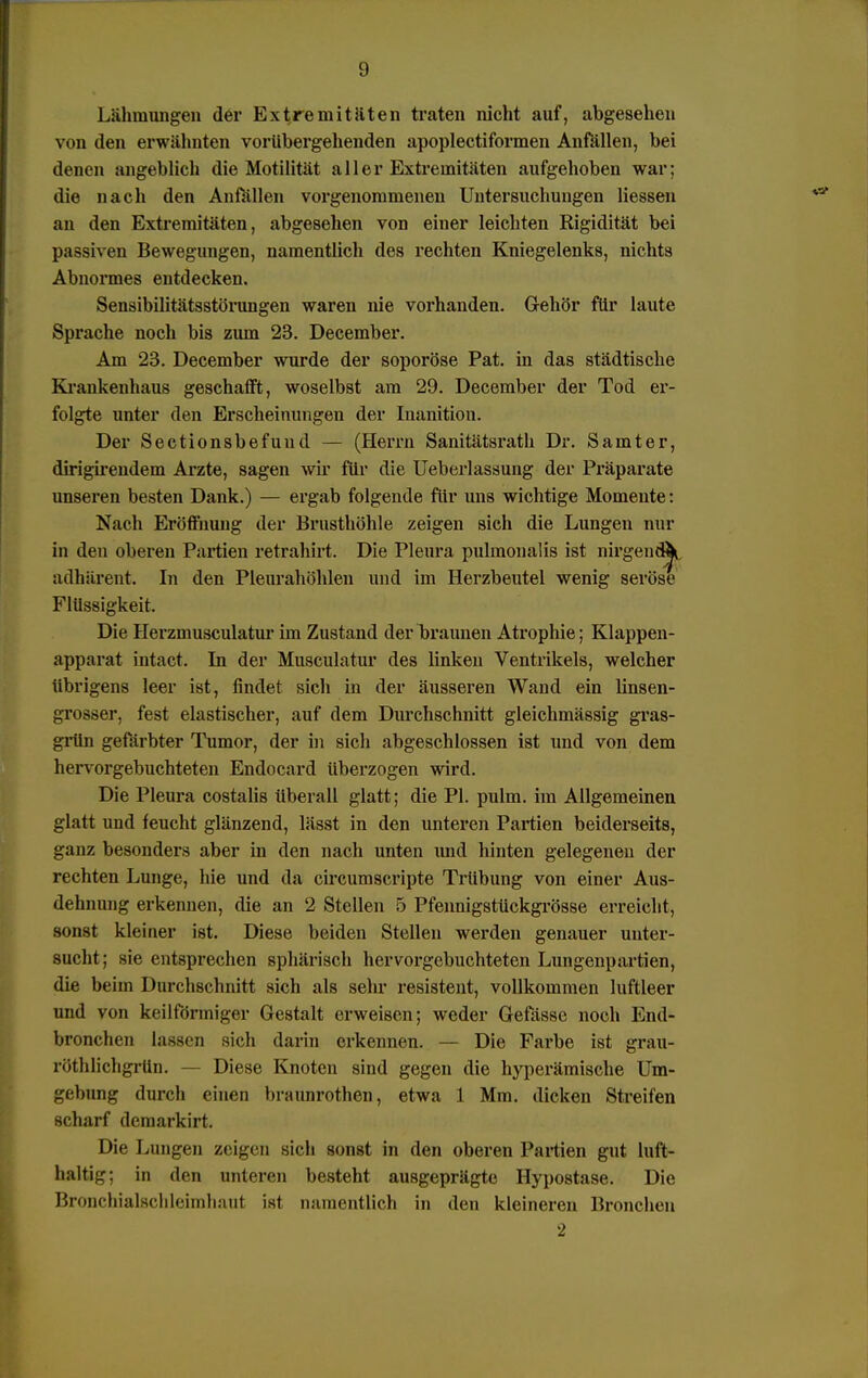 Lähmungen der Extremitäten traten nicht auf, abgesehen von den erwähnten vorübergehenden apoplectiformen Anfällen, bei denen angeblich die Motilität aller Extremitäten aufgehoben war; die nach den Anfällen vorgenommenen Untersuchungen Hessen an den Extremitäten, abgesehen von einer leichten Rigidität bei passiven Bewegungen, namentlich des rechten Kniegelenks, nichts Abnormes entdecken. Sensibilitätsstörungen waren nie vorhanden. Gehör für laute Sprache noch bis zum 23. December. Am 23. December wurde der soporöse Pat. in das städtische Krankenhaus geschafft, woselbst am 29. December der Tod er- folgte unter den Erscheinungen der Inanition. Der Sectionsbefund — (Herrn Sanitätsrath Dr. Samter, dirigirendem Arzte, sagen wir für die Ueberlassung der Präparate unseren besten Dank.) — ergab folgende für uns wichtige Momente: Nach Eröffnung der Brusthöhle zeigen sich die Lungen nur in den oberen Partien retrahirt. Die Pleura pulmonalis ist nirgend^ adhärent. In den Pleurahöhlen und im Herzbeutel wenig seröse Flüssigkeit. Die Herzinusculatur im Zustand der braunen Atrophie; Klappen- apparat intact. In der Musculatur des linken Ventrikels, welcher übrigens leer ist, findet sich in der äusseren Wand ein linsen- grosser, fest elastischer, auf dem Durchschnitt gleichmässig gras- grün gefärbter Tumor, der in sich abgeschlossen ist und von dem hervorgebuchteten Endocard überzogen wird. Die Pleura costalis überall glatt; die PI. pulm. im Allgemeinen glatt und feucht glänzend, lässt in den unteren Partien beiderseits, ganz besonders aber in den nach unten und hinten gelegenen der rechten Lunge, hie und da circumscripte Trübung von einer Aus- dehnung erkennen, die an 2 Stellen 5 Pfennigstückgrösse erreicht, sonst kleiner ist. Diese beiden Stellen werden genauer unter- sucht ; sie entsprechen sphärisch hervorgebuchteten Lungenpartien, die beim Durchschnitt sich als sehr resistent, vollkommen luftleer und von keilförmiger Gestalt erweisen; weder Gefässc noch End- bronchen lassen sich darin erkennen. — Die Farbe ist grau- röthlichgrün. Diese Knoten sind gegen die hyperämische Um- gebung durch einen braunrothen, etwa 1 Mm. dicken Streifen scharf demarkirt. Die Lungen zeigen sich sonst in den oberen Partien gut luft- haltig; in den unteren besteht ausgeprägte Hypostase. Die Bronchialschleimhaut ist namentlich in den kleineren Bronchen 2