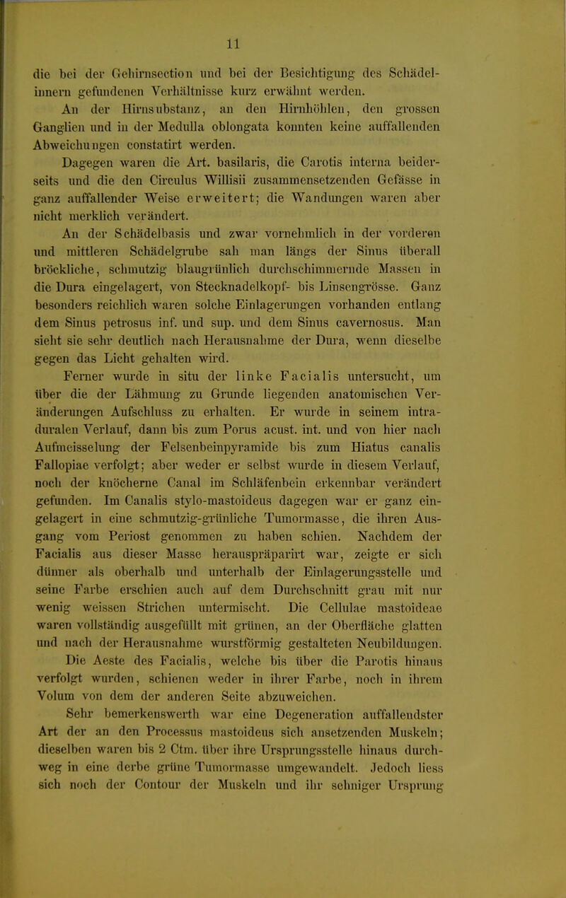 die bei der (iehirnsection und bei der Besichtigung des Scliädel- innern gefundenen Verhältnisse kurz erwähnt werden. An der Hirnsubstanz, an den Hinüiöblen, den grossen Ganglien und in der Medulla oblongata konnten keine auffallenden Abweichungen constatirt werden. Dagegen waren die Art. basilaris, die Carotis interna beider- seits und die den Circulus Willisii zusammensetzenden Gefässe in ganz auffallender Weise erweitert; die Wandungen waren aber nicht merklich verändert. An der Schädelbasis und zwar vornehmlich in der vorderen und mittleren Schädelgrube sah man längs der Sinus überall bröekliche, schmutzig blaugrünlich durchschimmernde Massen in die Dura eingelagert, von Stecknadelkopf- bis Linscngrösse. Ganz besonders reichlich waren solche Einlagerungen vorhanden entlang dem Sinus petrosus inf. und sup. und dem Sinus cavernosus. Man sieht sie sehr deutlich nach Herausnahme der Dura, wenn dieselbe gegen das Licht gehalten wird. Ferner wurde in situ der linke Facialis untersucht, um über die der Lähmuug zu Grunde liegenden anatomischen Ver- änderungen Aufschluss zu erhalten. Er wurde in seinem intra- duralen Verlauf, dann bis zum Porus acust. int. und von hier nach Aufmeisselung der Felsenbeinpyramide bis zum Hiatus canalis Fallopiae verfolgt; aber weder er selbst wurde in diesem Verlauf, noch der knöcherne Canal im Schläfenbein erkennbar verändert gefunden. Im Canalis stylo-mastoideus dagegen war er ganz ein- gelagert in eine schmutzig-grünliche Tumormasse, die ihren Aus- gang vom Periost genommen zu haben schien. Nachdem der Facialis aus dieser Masse herauspräparirt war, zeigte er sich dünner als oberhalb und unterhalb der Einlagerungastelle und seine Farbe erschien auch auf dem Durchschnitt grau mit nur wenig weissen Strichen untermischt. Die Cellulae mastoideae waren vollständig ausgefüllt mit grünen, an der Oberfläche glatten und nach der Herausnahme wurstformig gestalteten Neubildungen. Die Aeste des Facialis, welche bis über die Parotis hinaus verfolgt wurden, schienen weder in ihrer Farbe, noch in ihrem Volum von dem der anderen Seite abzuweichen. Sehr bemerkenswert!] war eine Degeneration auffallendster Art der an den Processus mastoideua sich ansetzenden Muskeln; dieselben waren bis 2 Ctm. über ihre Ursprungsstelle hinaus durch- weg in eine derbe grüne Tumormasse umgewandelt. Jedoch Hess sich noch der Contour der Muskeln und ihr sehniger Ursprung