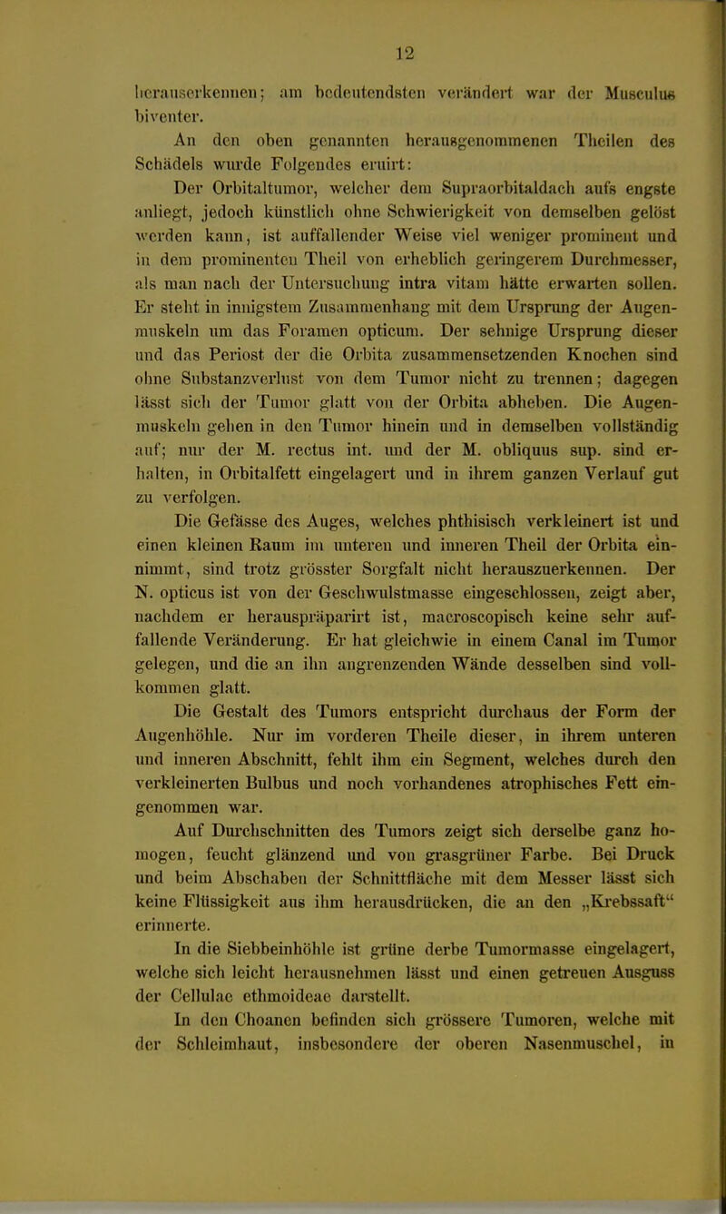 hcrauserkennen; am bedeutendsten verändert war der Musculus biventer. An den oben genannten herausgenommenen Theilen des Schädels wurde Folgendes eruirt: Der Orbitaltumor, welcher dem Supraoiiutaldaeh aufs engste anliegt, jedoch künstlich ohne Schwierigkeit von demselben gelöst werden kann, ist auffallender Weise viel weniger prominent und in dem prominenten Theil von erheblich geringerem Durchmesser, als man nach der Untersuchung intra vitam hätte erwarten sollen. Er steht in innigstem Zusammenhang mit dem Ursprung der Augen- muskeln um das Foramen opticum. Der sehnige Ursprung dieser und das Periost der die Orbita zusammensetzenden Knochen sind ohne Substanzverlust von dem Tumor nicht zu trennen; dagegen lässt sich der Tumor glatt von der Orbita abheben. Die Augen- muskeln gehen in den Tumor hinein und in demselben vollständig auf; nur der M. rectus int. und der M. obliquus sup. sind er- halten, in Orbitalfett eingelagert und in ihrem ganzen Verlauf gut zu verfolgen. Die Gefässe des Auges, welches phthisisch verkleinert ist und einen kleinen Raum im unteren und inneren Theil der Orbita ein- nimmt, sind trotz grösster Sorgfalt nicht herauszuerkennen. Der N. opticus ist von der Geschwulstmasse eingeschlossen, zeigt aber, nachdem er herauspräparirt ist, macroscopisch keine sehr auf- fallende Veränderung. Er hat gleichwie in einem Canal im Tumor gelegen, und die an ihn angrenzenden Wände desselben sind voll- kommen glatt. Die Gestalt des Tumors entspricht durchaus der Form der Augenhöhle. Nur im vorderen Theile dieser, in ihrem unteren und inneren Abschnitt, fehlt ihm ein Segment, welches durch den verkleinerten Bulbus und noch vorhandenes atrophisches Fett ein- genommen war. Auf Durchschnitten des Tumors zeigt sich derselbe ganz ho- mogen, feucht glänzend und von grasgrüner Farbe. Bei Druck und beim Abschaben der Schnittfläche mit dem Messer lässt sich keine Flüssigkeit aus ihm herausdrücken, die an den „Krebssaft erinnerte. In die Siebbeinhöhle ist grüne derbe Tumormasse eingelagert, welche sich leicht herausnehmen lässt und einen getreuen Ausguss der Cellulae ethmoideae darstellt. In den Choancn befinden sich grössere Tumoren, welche mit der Schleimhaut, insbesondere der oberen Nasenmuschel, in