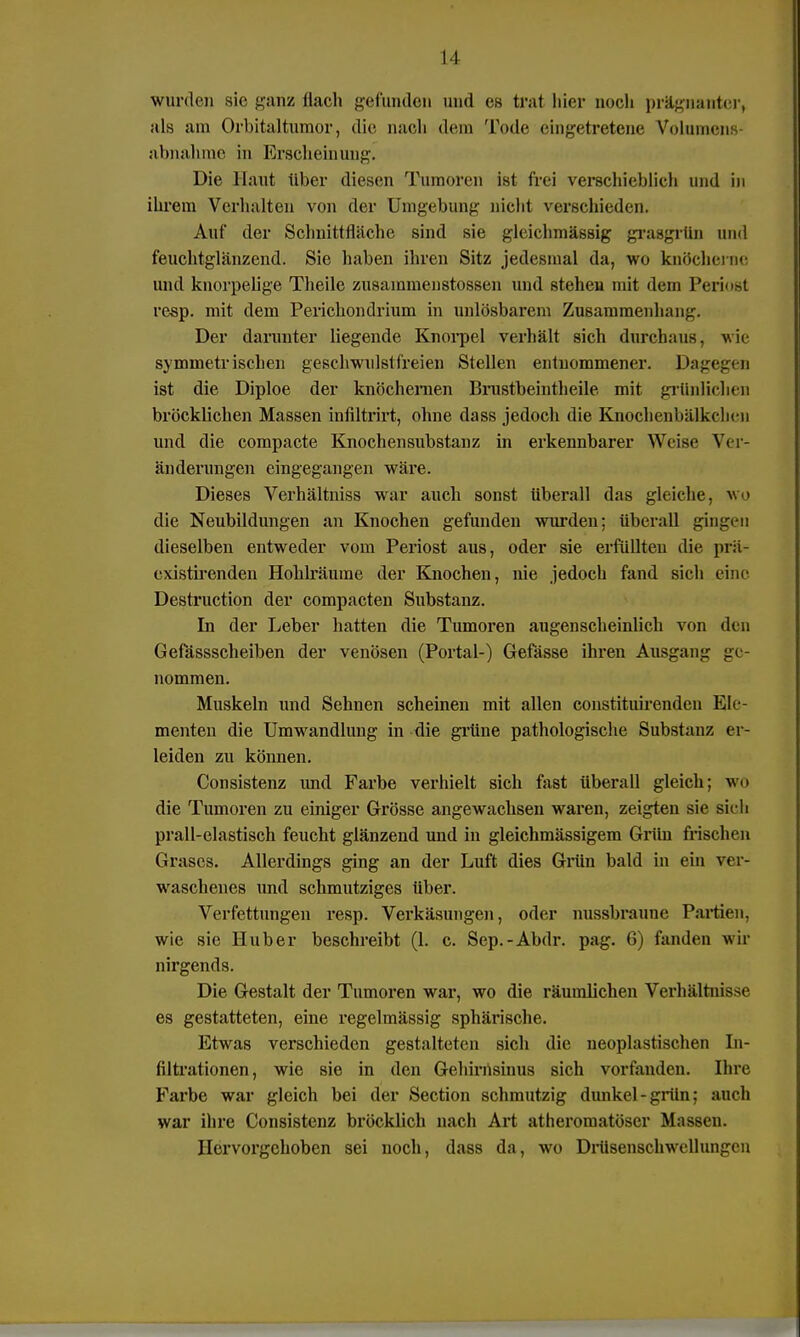 wurden sie ganz flach gefunden und es trat hier noch prägnanter, als am Orbitaltumor, die nach dem Tode eingetretene Volumen abnähme in Erscheinung. Die Haut über diesen Tumoren ist frei verschieblich und in ihrem Verhalten von der Umgebung nicht verschieden. Auf der Schnittfläche sind sie glcichmässig grasgrün and feuchtglänzend. Sie haben ihren Sitz jedesmal da, wo knöcherne und knorpelige Theile zusainmenstossen und stehen mit dem Periost resp. mit dem Perichondrium in unlösbarem Zusammenhang. Der darunter liegende Knorpel verhält sich durchaus, wie symmetrischen geschwulstfreien Stellen entnommener. Dagegen ist die Diploe der knöchernen Brustbeintheile mit grünlichen bröcklichen Massen infiltrirt, ohne dass jedoch die Knochenbälkchen und die compacte Knochensubstanz in erkennbarer Weise Ver- änderungen eingegangen wäre. Dieses Verhältniss war auch sonst überall das gleiche, wo die Neubildungen an Knochen gefunden wurden: überall gingen dieselben entweder vom Periost aus, oder sie erfüllten die prü- existirenden Hohlräume der Knochen, nie jedoch fand sich eine Destruction der compacten Substanz. In der Leber hatten die Tumoren augenscheinlich von den Gefässscheiben der venösen (Portal-) Gefässe ihren Ausgang ge- nommen. Muskeln und Sehnen scheinen mit allen constituirenden Ele- menten die Umwandlung in die grüne pathologische Substanz er- leiden zu können. Consistenz imd Farbe verhielt sich fast überall gleich; wo die Tumoren zu einiger Grösse angewachsen waren, zeigten sie sieh prall-elastisch feucht glänzend und in gleichmässigem Grün frischen Grases. Allerdings ging an der Luft dies Grün bald in ein ver- waschenes und schmutziges über. Verfettungen resp. Verkäsungen, oder nussbraunc Partien, wie sie Hub er beschreibt (1. c. Sep.-Abdr. pag. 6) fanden wir nirgends. Die Gestalt der Tumoren war, wo die räumlichen Verhältnisse es gestatteten, eine regelmässig sphärische. Etwas verschieden gestalteten sich die neoplastischen In- filtrationen, wie sie in den Gehirnsinus sich vorfanden. Ihre Farbe war gleich bei der Section schmutzig dunkel-grün: auch war ihre Consistenz bröcklich nach Art atheromatöser Massen. Hervorgehoben sei noch, dass da, wo Drüsenschwellungcn