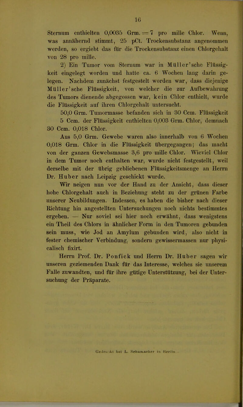 Steinum enthielten 0,0035 Grm. — 7 pro mille Chlor. Wenn, was annähernd stimmt, 25 pCt. Trockensubstanz angenommen werden, so ergiebt das für die Trockensubstanz einen Chlorgehalt von 28 pro mille. 2) Ein Tumor vom Stern um war in Müll er'sehe Flüssig- keit eingelegt worden und hatte ca. 6 Wochen lang darin ge- legen. Nachdem zunächst festgestelt worden war, dass diejenige Müller'sehe Flüssigkeit, von welcher die zur Aufbewahrung des Tumors dienende abgegossen war, kein Chlor enthielt, wurde die Flüssigkeit auf ihren Chlorgehalt untersucht. 50,0 Grm. Tumormasse befanden sich in 30 Ccm. Flüssigkeit 5 Ccm. der Flüssigkeit enthielten 0,003 Grm. Chlor, demnach 30 Ccm. 0,018 Chlor. Aus 5,0 Grm. Gewebe waren also innerhalb von 6 Wochen 0,018 Grm. Chlor in die Flüssigkeit übergegangen; das macht von der ganzen Gewebsmasse 3,6 pro mille Chlor. Wieviel Chlor in dem Tumor noch enthalten war, wurde nicht festgestellt, weil derselbe mit der übrig gebliebenen Flüssigkeitsmenge an Herrn Dr. Hub er nach Leipzig geschickt wurde. Wir neigen nun vor der Hand zu der Ansicht, dass dieser hohe Chlorgehalt auch in Beziehung steht zu der grünen Farbe unserer Neubildungen. Indessen, es haben die bisher nach dieser Richtung hin angestellten Untersuchungen noch nichts bestimmtes ergeben. — Nur soviel sei hier noch erwähnt, dass wenigstens ein Theil des Chlors in ähnlicher Form in den Tumoren gebunden sein muss, wie Jod an Amylum gebunden wird, also nicht in fester chemischer Verbindung, sondern gewissennassen nur physi- calisch fixirt. Herrn Prof. Dr. Ponfick und Herrn Dr. Hub er sagen wir unseren geziemenden Dank für das Interesse, welches sie unserem Falle zuwandten, und für ihre gütige Unterstützung, bei der Unter- suchung der Präparate. Ccilrn :kl liui L. Snliiiiiiitrlier In Itcrllu
