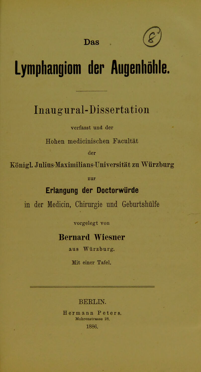 Das Lymphangiom der Augenhöhle. Inaugural-Dissertation verfasst und der Hohen medicinisclieii Facultät der Königl. Jiilins-Maximilians-Universität zu Würzbnrg zur Erlangung der Doctorwürde in der Medicin, Chirurgie und Geburtshülfe vorgelegt von Bernard Wiesner aus Würzburg. Mit einer Tafel. BERLIN. Hermann Peters. Mohrenstrasse 28. 1886.