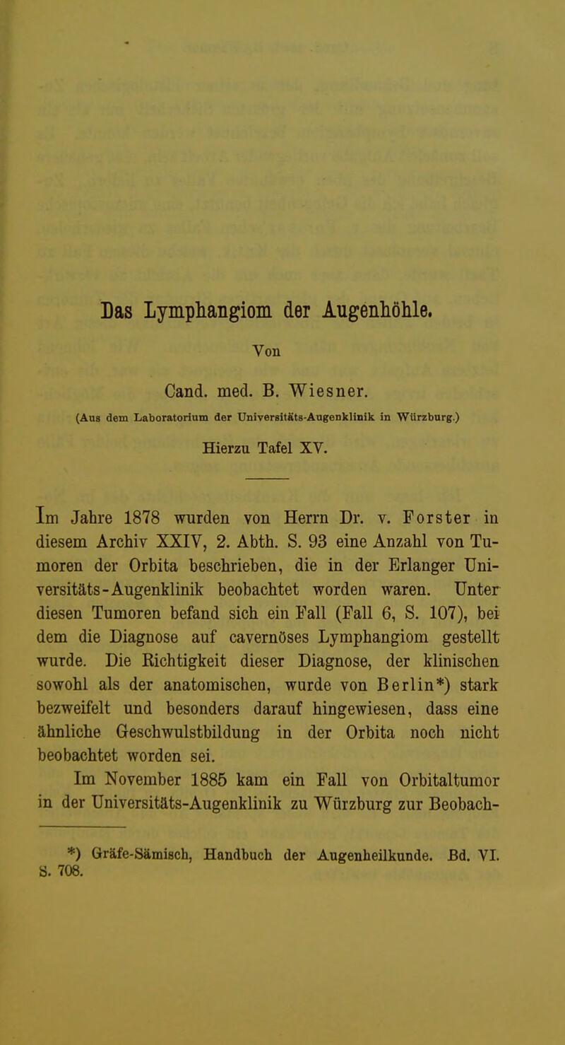 Das Lymphangiom der Augenhölile. Von Cand. med. B. Wiesner. (Ans dem Laboratorium der UniTersitäts-Augenklinik in WUrzburg.) Hierzu Tafel XV. Im Jahre 1878 wurden von Herrn Dr. v. Forster in diesem Archiv XXIV, 2. Abth. S. 93 eine Anzahl von Tu- moren der Orbita beschrieben, die in der Erlanger üni- versitäts-Augenklinik beobachtet worden waren. Unter diesen Tumoren befand sich ein Fall (Fall 6, S. 107), bei dem die Diagnose auf cavernöses Lymphangiom gestellt wurde. Die Richtigkeit dieser Diagnose, der klinischen sowohl als der anatomischen, wurde von Berlin*) stark bezweifelt und besonders darauf hingewiesen, dass eine ähnliche Geschwulstbildung in der Orbita noch nicht beobachtet worden sei. Im November 1885 kam ein Fall von Orbitaltumor in der Üniversitäts-Augenklinik zu Würzburg zur Beobach- *) Gräfe-Sämisch, Handbuch der Augenheilkunde. Bd. VI. S. 708.