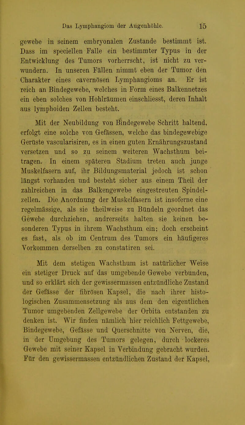 gewebe in seinem embryonalen Zustande bestimmt ist. Dass im speciellen Falle ein bestimmter Typus in der Entwicklung des Tumors vorherrscht, ist nicht zu ver- wundern. In unseren Fällen nimmt eben der Tumor den Charakter eines cavernösen Lymphangioms an. Er ist reich an Bindegewebe, welches in Form eines Balkennetzes ein eben solches von Hohlräumen einschliesst, deren Inhalt aus lymphoiden Zellen besteht. Mit der Neubildung von Bindegewebe Schritt haltend, erfolgt eine solche von Gefässen, welche das bindegewebige Gerüste vascularisiren, es in einen guten Ernährungszustand versetzen und so zu seinem weiteren Wachsthum bei- tragen. In einem späteren Stadium treten auch junge Muskelfasern auf, ihr Bildungsmaterial jedoch ist schon längst vorhanden und besteht sicher aus einem Theil der zahlreichen in das Balkengewebe eingestreuten Spindel- zellen. Die Anordnung der Muskelfasern ist insoferne eine regelmässige, als sie theilweise zu Bündeln geordnet das Gewebe durchziehen, andrerseits halten sie keinen be- sonderen Typus in ihrem Wachsthum ein; doch erscheint es fast, als ob im Centrum des Tumors ein häufigeres Vorkommen derselben zu constatiren sei. Mit dem stetigen Wachsthum ist natürlicher Weise ein stetiger Druck auf das umgebende Gewebe verbunden, und so erklärt sich der gewissermassen entzündliche Zustand der Gefässe der fibrösen Kapsel, die nach ihrer histo- logischen Zusammensetzung als aus dem den eigentlichen Tumor umgebenden Zellgewebe der Orbita entstanden zu denken ist. Wir finden nämlich hier reichlich Fettgewebe, Bindegewebe, Gefässe und Querschnitte von Nerven, die, in der Umgebung des Tumors gelegen, durch lockeres Gewebe mit seiner Kapsel in Verbindung gebracht wurden. Für den gewissermassen entzündlichen Zustand der Kapsel,