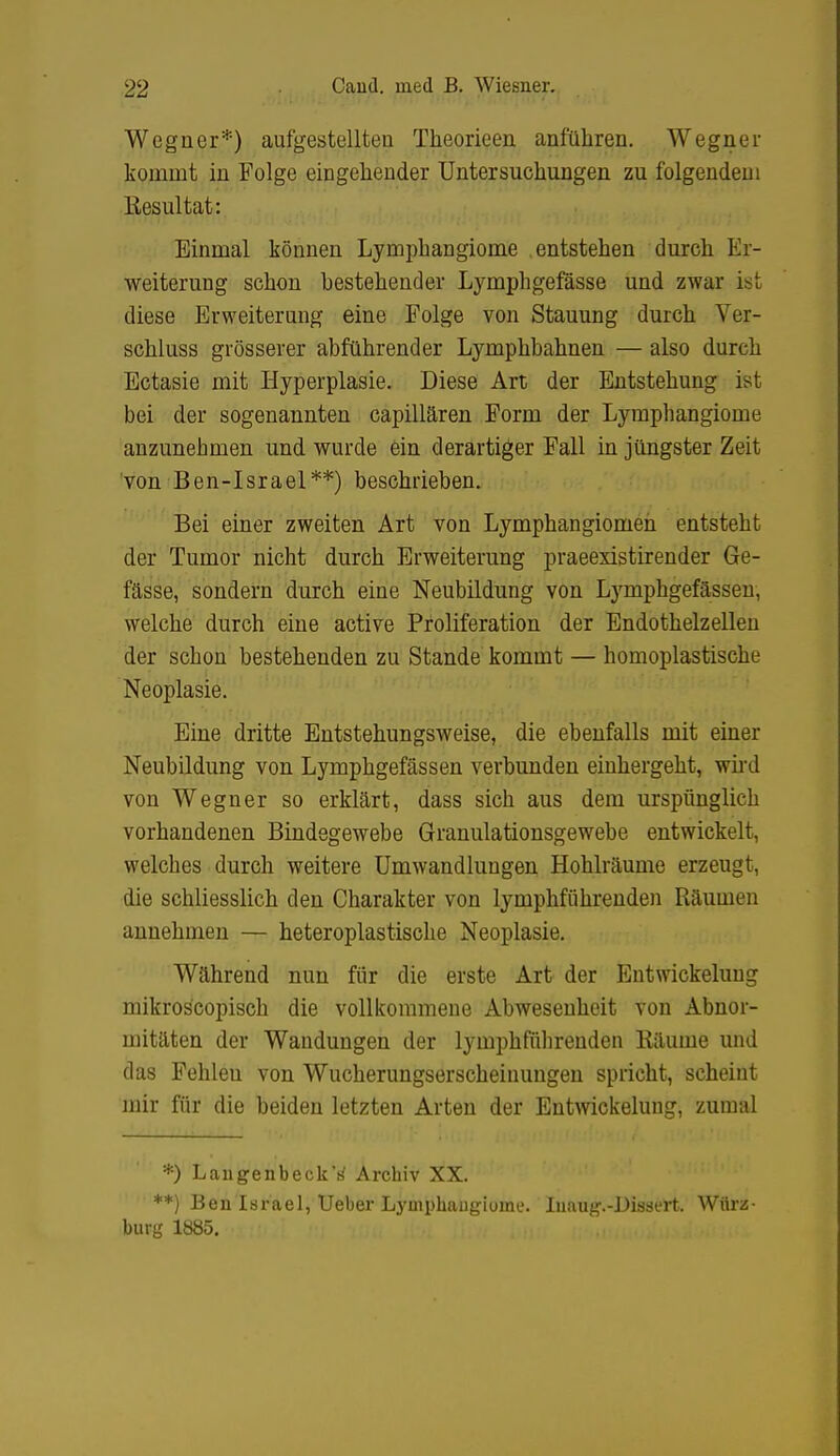 Wegner*) aufgestellten Tlieorieen anführen. Wegner kommt in Folge eingehender Untersuchungen zu folgendem Kesultat: Einmal können Lymphangiome entstehen durch Er- weiterung schon bestehender Lymphgefässe und zwar ist diese Erweiterung eine Folge von Stauung durch Ver- schluss grösserer abführender Lymphbahnen — also durch Ectasie mit Hyperplasie. Diese Art der Entstehung ist bei der sogenannten capillären Form der Lymphangiome anzunehmen und wurde ein derartiger Fall in jüngster Zeit 'von Ben-Israel**) beschrieben. Bei einer zweiten Art von Lymphangiomen entsteht der Tumor nicht durch Erweiterung praeexistirender Ge- fässe, sondern durch eine Neubildung von Lymphgefässeu, welche durch eine active Proliferation der Endothelzellen der schon bestehenden zu Stande kommt — homoplastische Neoplasie. Eine dritte Entstehungsweise, die ebenfalls mit einer Neubildung von Lymphgefässeu verbunden einhergeht, wii'd von Wegner so erklärt, dass sich aus dem urspünglich vorhandenen Bindegewebe Granulationsgewebe entwickelt, welches durch weitere Umwandlungen Hohlräume erzeugt, die schliesslich den Charakter von lymphführenden Räumen annehmen — heteroplastische Neoplasie, Während nun für die erste Art der Eutwickeluug mikroscopisch die vollkommene Abwesenheit von Abnor- mitäten der Wandungen der lymphfiilirenden Räume und das Fehleu von Wucherungserscheinuugen spricht, scheint mir für die beiden letzten Arten der Eutwickeluug, zumal *) Laugenbeck'h' Archiv XX. **) Ben Israel, Ueber Lyinphaugiume. Liaug.-Dissert. Würz- bürg 1885,