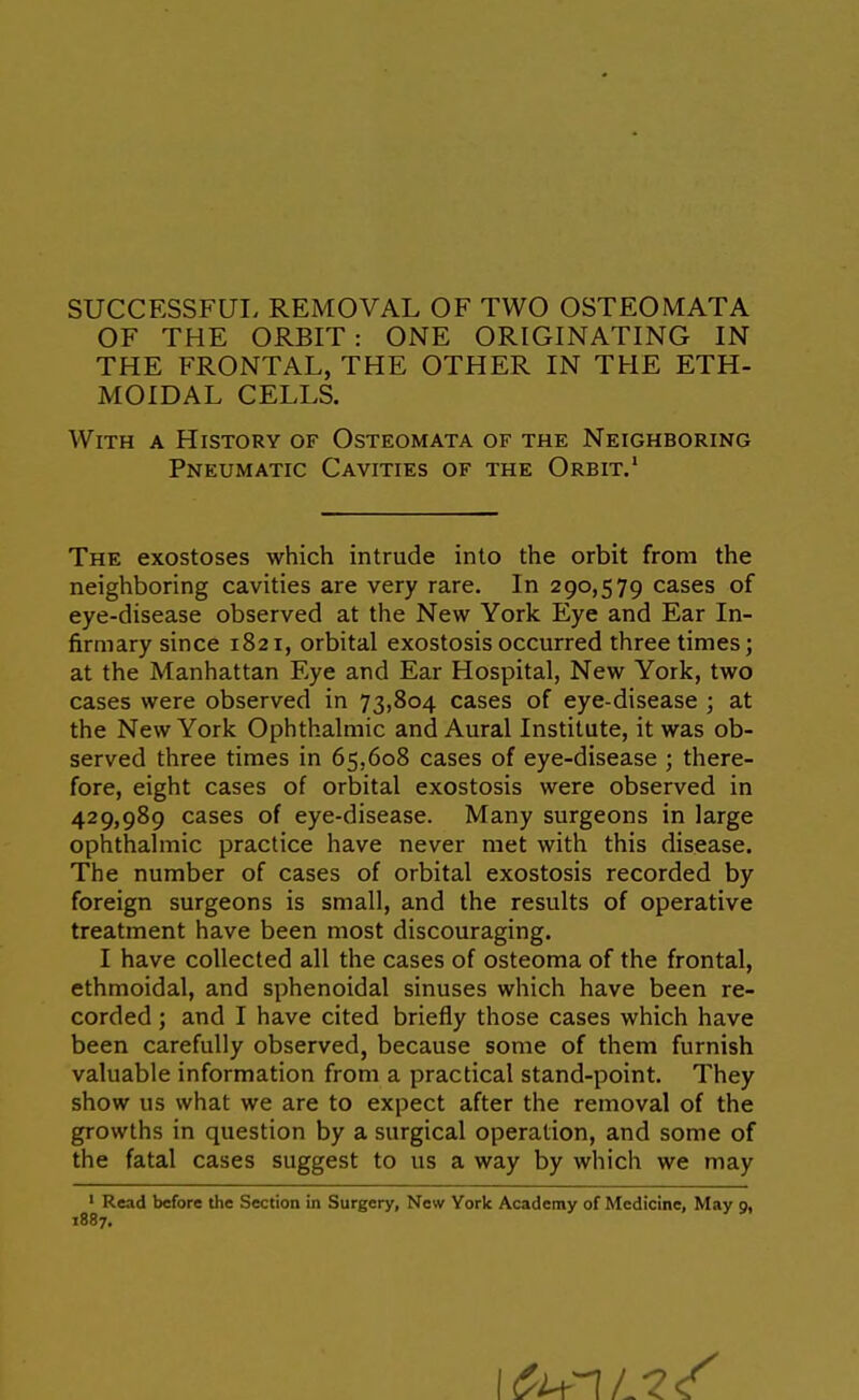 OF THE ORBIT : ONE ORIGINATING IN THE FRONTAL, THE OTHER IN THE ETH- MOIDAL CELLS. With a History of Osteomata of the Neighboring Pneumatic Cavities of the Orbit.' The exostoses which intrude into the orbit from the neighboring cavities are very rare. In 290,579 cases of eye-disease observed at the New York Eye and Ear In- firmary since 1821, orbital exostosis occurred three times; at the Manhattan Eye and Ear Hospital, New York, two cases were observed in 73,804 cases of eye-disease ; at the New York Ophthalmic and Aural Institute, it was ob- served three times in 65,608 cases of eye-disease ; there- fore, eight cases of orbital exostosis were observed in 429,989 cases of eye-disease. Many surgeons in large ophthalmic practice have never met with this disease. The number of cases of orbital exostosis recorded by foreign surgeons is small, and the results of operative treatment have been most discouraging. I have collected all the cases of osteoma of the frontal, ethmoidal, and sphenoidal sinuses which have been re- corded ; and I have cited briefly those cases which have been carefully observed, because some of them furnish valuable information from a practical stand-point. They show us what we are to expect after the removal of the growths in question by a surgical operation, and some of the fatal cases suggest to us a way by which we may ' Read before the Section in Surgery, New York Academy of Medicine, May g, 1887,