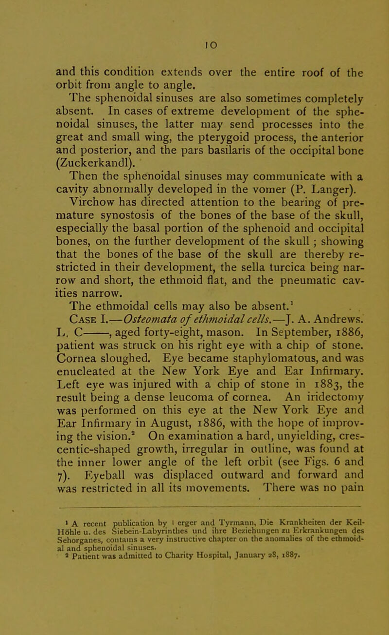 and this condition extends over the entire roof of the orbit from angle to angle. The sphenoidal sinuses are also sometimes completely absent. In cases of extreme development of the sphe- noidal sinuses, the latter may send processes into the great and small wing, the pterygoid process, the anterior and posterior, and the pars basilaris of the occipital bone (Zuckerkandl). Then the sphenoidal sinuses may communicate with a cavity abnormally developed in the vomer (P. Langer). Virchow has directed attention to the bearing of pre- mature synostosis of the bones of the base of the skull, especially the basal portion of the sphenoid and occipital bones, on the further development of the skull ; showing that the bones of the base of the skull are thereby re- stricted in their development, the sella turcica being nar- row and short, the ethmoid flat, and the pneumatic cav- ities narrow. The ethmoidal cells may also be absent.' Case I.—Osteomata of ethmoidal cells.—J. A. Andrews. L, C , aged forty-eight, mason. In September, 1886, patient was struck on his right eye with a chip of stone. Cornea sloughed. Eye became staphylomatous, and was enucleated at the New York Eye and Ear Infirmary. Left eye was injured with a chip of stone in 1883, the result being a dense leucoma of cornea. An iridectomy was performed on this eye at the New York Eye and Ear Infirmary in August, 1886, with the hope of improv- ing the vision. On examination a hard, unyielding, cres- centic-shaped growth, irregular in outline, was found at the inner lower angle of the left orbil (see Figs. 6 and 7). Eyeball was displaced outward and forward and was restricted in all its movements. There was no pain ' A recent publication bjr I erger and Tyrmann, Die Krankheiten der Keil- Hbhle u. des Siebein-Labyrintlies iind ihre Bezichungen zu Erkrankungen des Sehorganes, contains a very instructive chapter on the anomalies of the ethmoid- al and sphenoidal sinuses. 5 Patient was admitted to Charity Hospital, January 28, 1887.