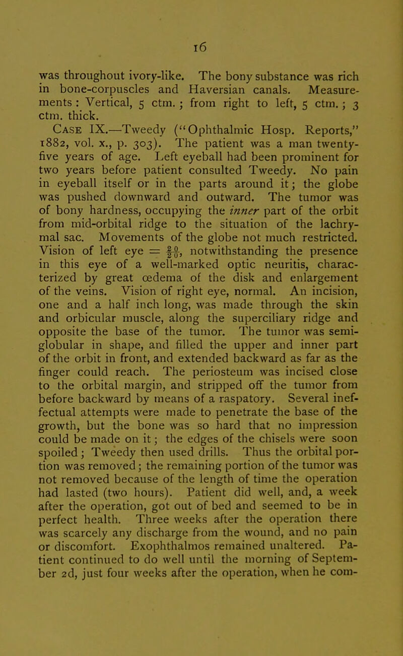 was throughout ivory-like. The bony substance was rich in bone-corpuscles and Haversian canals. Measure- ments : Vertical, 5 ctm. ; from right to left, 5 ctm.; 3 ctm. thick. Case IX.—Tweedy (Ophthalmic Hosp. Reports, 1882, vol. X., p. 303). The patient was a man twenty- five years of age. Left eyeball had been prominent for two years before patient consulted Tweedy. No pain in eyeball itself or in the parts around it; the globe was pushed downward and outward. The tumor was of bony hardness, occupying the inner part of the orbit from mid-orbital ridge to the situation of the lachry- mal sac. Movements of the globe not much restricted. Vision of left eye = notwithstanding the presence in this eye of a well-marked optic neuritis, charac- terized by great oedema of the disk and enlargement of the veins. Vision of right eye, normal. An incision, one and a half inch long, was made through the skin and orbicular muscle, along the superciliary ridge and opposite the base of the tumor. The tumor was semi- globular in shape, and filled the upper and inner part of the orbit in front, and extended backward as far as the finger could reach. The periosteum was incised close to the orbital margin, and stripped off the tumor from before backward by means of a raspatory. Several inef- fectual attempts were made to penetrate the base of the growth, but the bone was so hard that no impression could be made on it; the edges of the chisels were soon spoiled; Tweedy then used drills. Thus the orbital por- tion was removed; the remaining portion of the tumor was not removed because of the length of time the operation had lasted (two hours). Patient did well, and, a week after the operation, got out of bed and seemed to be in perfect health. Three weeks after the operation there was scarcely any discharge from the wound, and no pain or discomfort. Exophthalmos remained unaltered. Pa- tient continued to do well until the morning of Septem- ber 2d, just four weeks after the operation, when he com-