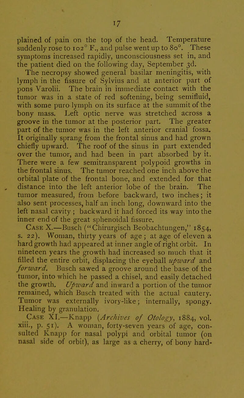 plained of pain on the top of the head. Temperature suddenly rose to 102° F., and pulse went up to 80°. These symptoms increased rapidly, unconsciousness set in, and the patient died on the following day, September 3d. The necropsy showed general basilar meningitis, with lymph in the fissure of Sylvius and at anterior part of pons Varolii. The brain in immediate contact with the tumor was in a state of red softening, being semifluid, with some puro lymph on its surface at the summit of the bony mass. Left optic nerve was stretched across a groove in the tumor at the posterior part. The greater part of the tumor was in the left anterior cranial fossa. It originally sprang from the frontal sinus and had grown chiefly upward. The roof of the sinus in part extended over the tumor, and had been in part absorbed by it. There were a few semitransparent polypoid growths in the frontal sinus. The tumor reached one inch above the orbital plate of the frontal bone, and extended for that distance into the left anterior lobe of the brain. The tumor measured, from before backward, two inches; it also sent processes, half an inch long, downward into the left nasal cavity ; backward it had forced its way into the inner end of the great sphenoidal fissure. Case X.—Busch (Chirurgisch Beobachtungen, 1854, s. 22). Woman, thirty years of age; at age of eleven a hard growth had appeared at inner angle of right orbit. In nineteen years the growth had increased so much that it filled the entire orbit, displacing the eyeball upward and forward. Busch sawed a groove around the base of the tumor, into which he passed a chisel, and easily detached the growth, Up^vard and inward a portion of the tumor remained, which Busch treated with the actual cautery. Tumor was externally ivory-like; internally, spongy. Healing by granulation. Case XI.—Knapp [Archives of Otology, 1884, vol. xiii., p. 51). A woman, forty-seven years of age, con- sulted Knapj) for nasal polypi and orbital tumor (on nasal side of orbit), as large as a cherry, of bony hard-