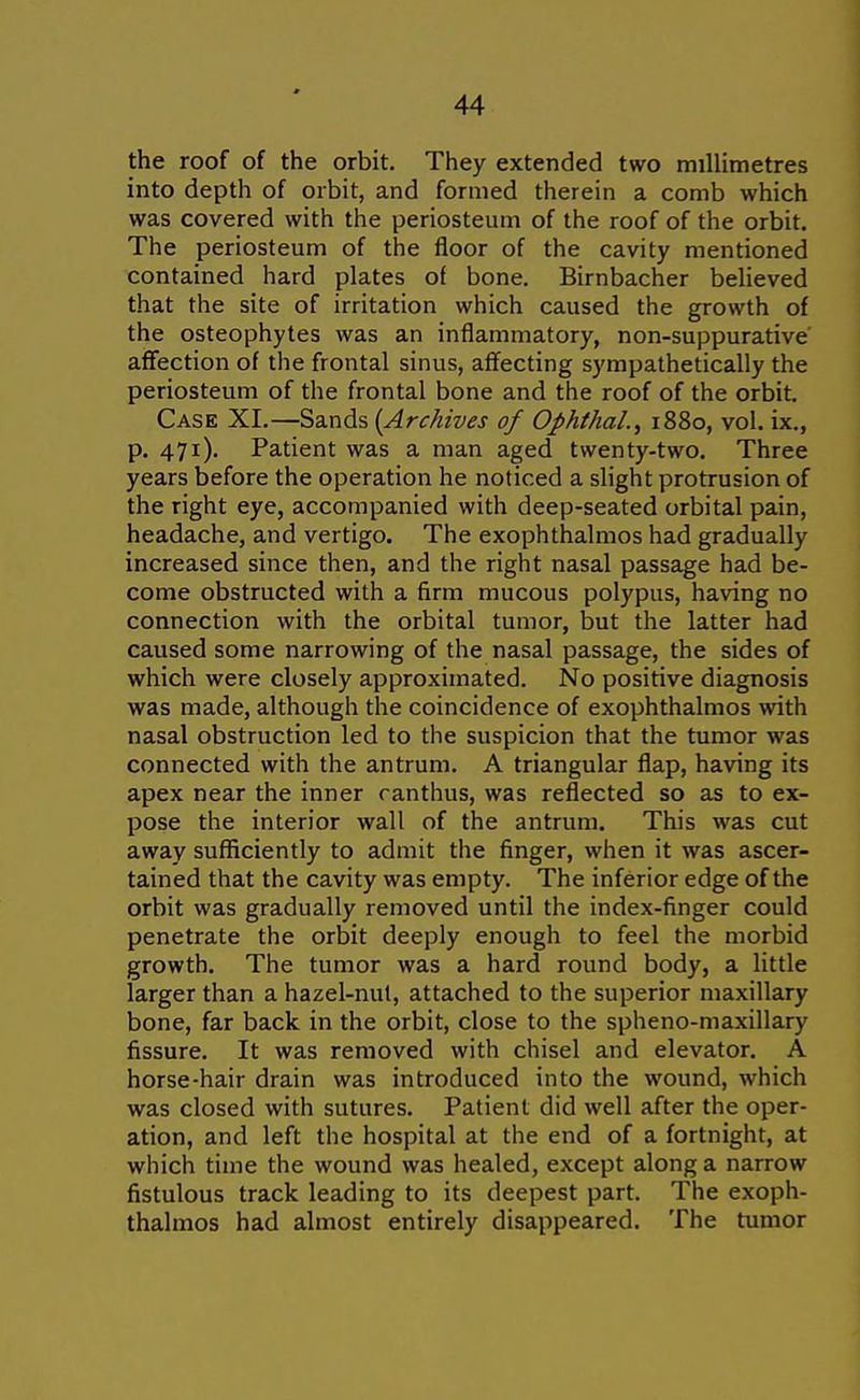 the roof of the orbit. They extended two millimetres into depth of orbit, and formed therein a comb which was covered with the periosteum of the roof of the orbit. The periosteum of the floor of the cavity mentioned contained hard plates of bone. Birnbacher believed that the site of irritation which caused the growth of the osteophytes was an inflammatory, non-suppurative affection of the frontal sinus, affecting sympathetically the periosteum of the frontal bone and the roof of the orbit. Case XI.—Sa.nds (Archives of Ophthal., 1880, vol. ix., p. 471). Patient was a man aged twenty-two. Three years before the operation he noticed a slight protrusion of the right eye, accompanied with deep-seated orbital pain, headache, and vertigo. The exophthalmos had gradually increased since then, and the right nasal passage had be- come obstructed with a firm mucous polypus, having no connection with the orbital tumor, but the latter had caused some narrowing of the nasal passage, the sides of which were closely approximated. No positive diagnosis was made, although the coincidence of exophthalmos with nasal obstruction led to the suspicion that the tumor was connected with the antrum. A triangular flap, having its apex near the inner ranthus, was reflected so as to ex- pose the interior wall of the antrum. This was cut away sufficiently to admit the finger, when it was ascer- tained that the cavity was empty. The inferior edge of the orbit was gradually removed until the index-finger could penetrate the orbit deeply enough to feel the morbid growth. The tumor was a hard round body, a little larger than a hazel-nut, attached to the superior maxillary bone, far back in the orbit, close to the spheno-maxillary fissure. It was removed with chisel and elevator. A horse-hair drain was introduced into the wound, which was closed with sutures. Patient did well after the oper- ation, and left the hospital at the end of a fortnight, at which time the wound was healed, except along a narrow fistulous track leading to its deepest part. The exoph- thalmos had almost entirely disappeared. The tumor