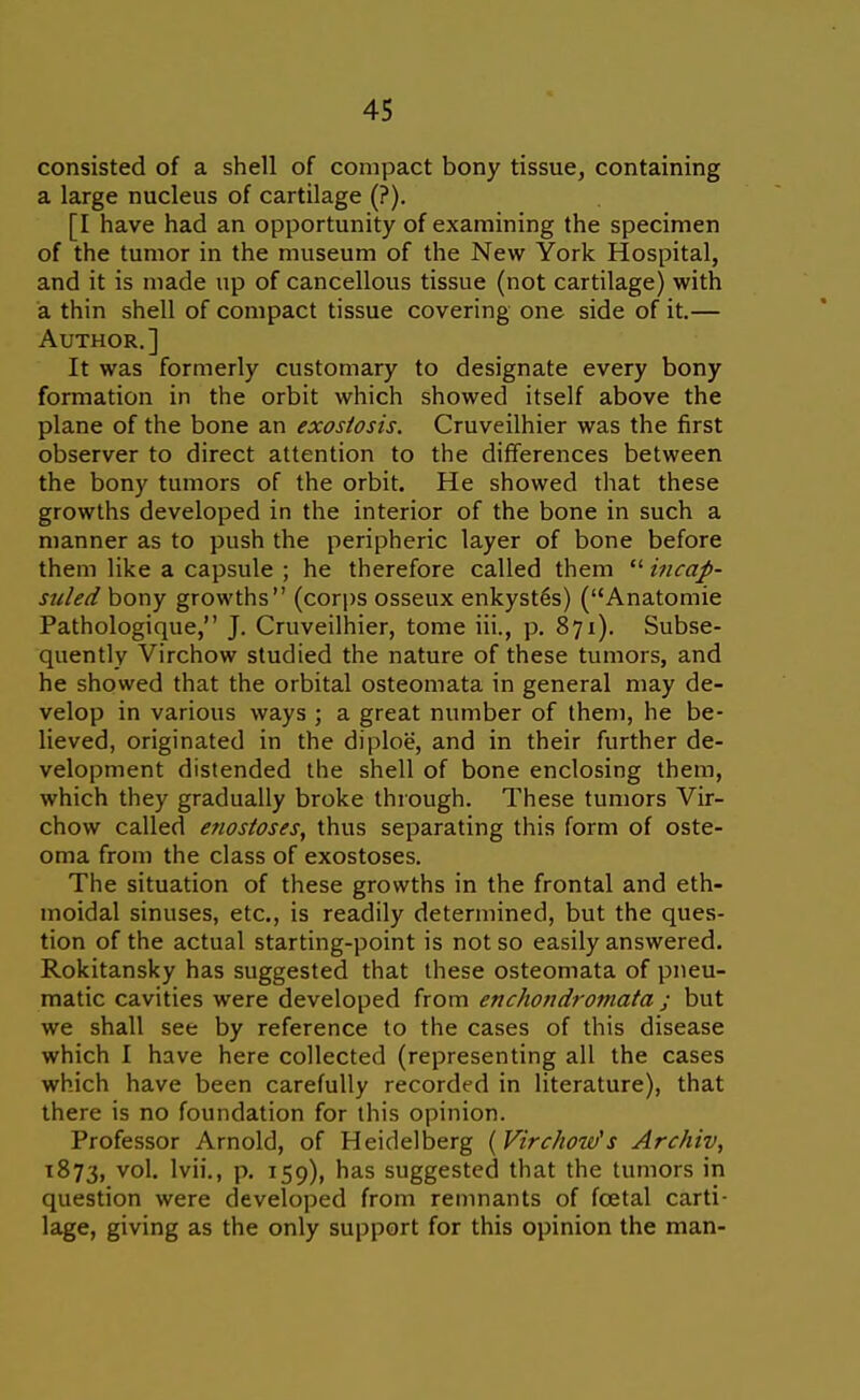 consisted of a shell of compact bony tissue, containing a large nucleus of cartilage (?). [I have had an opportunity of examining the specimen of the tumor in the museum of the New York Hospital, and it is made up of cancellous tissue (not cartilage) with a thin shell of compact tissue covering one side of it.— Author.] It was formerly customary to designate every bony formation in the orbit which showed itself above the plane of the bone an exostosis. Cruveilhier was the first observer to direct attention to the differences between the bony tumors of the orbit. He showed that these growths developed in the interior of the bone in such a manner as to push the peripheric layer of bone before them like a capsule ; he therefore called them  incap- suled bony growths (corps osseux enkyst^s) (Anatomic Pathologique, J. Cruveilhier, tome iii., p. 871). Subse- quently Virchow studied the nature of these tumors, and he showed that the orbital osteoniata in general may de- velop in various ways ; a great number of them, he be- lieved, originated in the diploe, and in their further de- velopment distended the shell of bone enclosing them, which they gradually broke through. These tumors Vir- chow called enostoses, thus separating this form of oste- oma from the class of exostoses. The situation of these growths in the frontal and eth- moidal sinuses, etc., is readily determined, but the ques- tion of the actual starting-point is not so easily answered. Rokitansky has suggested that these osteoniata of pneu- matic cavities were developed from enchotidromata ; but we shall see by reference to the cases of this disease which 1 have here collected (representing all the cases which have been carefully recorded in literature), that there is no foundation for this opinion. Professor Arnold, of Heidelberg [Virchow's Archiv, 1873, vo'- Ivii., p. 159), has suggested that the tumors in question were developed from remnants of foetal carti- lage, giving as the only support for this opinion the man-