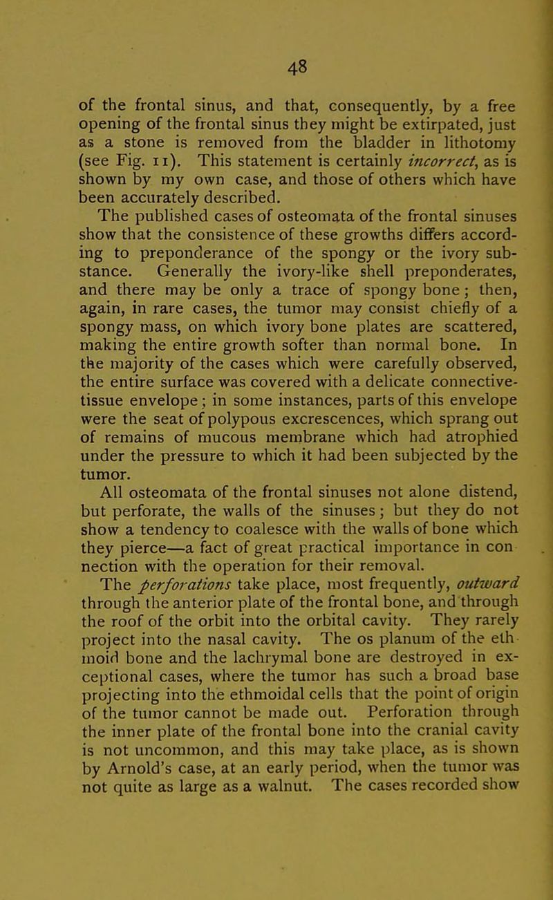 of the frontal sinus, and that, consequently, by a free opening of the frontal sinus they might be extirpated, just as a stone is removed from the bladder in lithotomy (see Fig. ii). This statement is certainly incorrect, as is shown by my own case, and those of others which have been accurately described. The published cases of osteomata of the frontal sinuses show that the consistence of these growths differs accord- ing to preponderance of the spongy or the ivory sub- stance. Generally the ivory-like shell preponderates, and there may be only a trace of spongy bone; then, again, in rare cases, the tumor may consist chiefly of a spongy mass, on which ivory bone plates are scattered, making the entire growth softer than normal bone. In the majority of the cases which were carefully observed, the entire surface was covered with a delicate connective- tissue envelope ; in some instances, parts of this envelope were the seat of polypous excrescences, which sprang out of remains of mucous membrane which had atrophied under the pressure to which it had been subjected by the tumor. All osteomata of the frontal sinuses not alone distend, but perforate, the walls of the sinuses; but they do not show a tendency to coalesce with the walls of bone which they pierce—a fact of great practical importance in con nection with the operation for their removal. The perforations take place, most frequently, outward through the anterior plate of the frontal bone, and through the roof of the orbit into the orbital cavity. They rarely project into the nasal cavity. The os planum of the eth moid bone and the lachrymal bone are destroyed in ex- ceptional cases, where the tumor has such a broad base projecting into the ethmoidal cells that the point of origin of the tumor cannot be made out. Perforation through the inner plate of the frontal bone into the cranial cavity is not uncommon, and this may take place, as is shown by Arnold's case, at an early period, when the tumor was not quite as large as a walnut. The cases recorded show