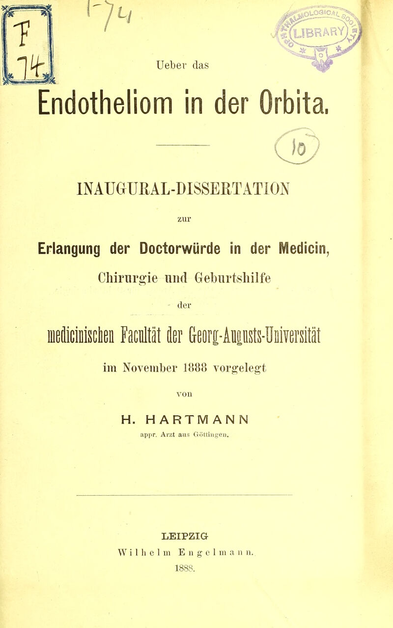 Endotheliom in der Orbita, INAUGUßAL-MSSERTÄTION zur Erlangung der Doctorwürde in der Medicin, Chirurgie und Geburtshilfe - der fflBücMseta Facultät fler G-eorc-Anansts-Universität im November 1888 vorgelegt von H. HARTMAN N appr. Arzt aus Güttingen. LEIPZIG