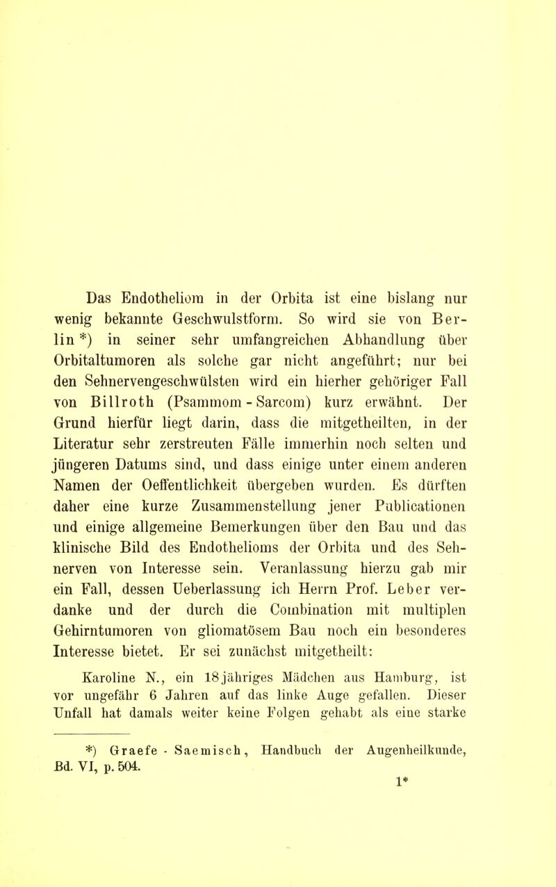 wenig bekannte Geschwulstform. So wird sie von Ber- lin *) in seiner sehr umfangreichen Abhandlung über Orbitaltumoren als solche gar nicht angeführt; nur bei den Sehnervengeschwülsten wird ein hierher gehöriger Fall von Billroth (Psammom - Sarcom) kurz erwähnt. Der Grund hierfür liegt darin, dass die raitgetheilten, in der Literatur sehr zerstreuten Fälle immerhin noch selten und jüngeren Datums sind, und dass einige unter einem anderen Namen der Oeffentlichkeit übergeben wurden. Es dürften daher eine kurze Zusammenstellung jener Publicationen und einige allgemeine Bemerkungen über den Bau und das klinische Bild des Endothelioms der Orbita und des Seh- nerven von Interesse sein. Veranlassung hierzu gab mir ein Fall, dessen Ueberlassung ich Herrn Prof. Leber ver- danke und der durch die Combiuation mit multiplen Gehirntumoren von gliomatösem Bau noch ein besonderes Interesse bietet. Er sei zunächst mitgetheilt: Karoline TS., ein 18jähriges Mädchen aus Haniburg, ist vor ungefähr 6 Jahren auf das linke Auge gefallen. Dieser Unfall hat damals weiter keine Folgen gehabt als eine starke *) Graefe - Saemisch, Handbuch der Augenheilkunde, Bd. VI, p. 504. 1*