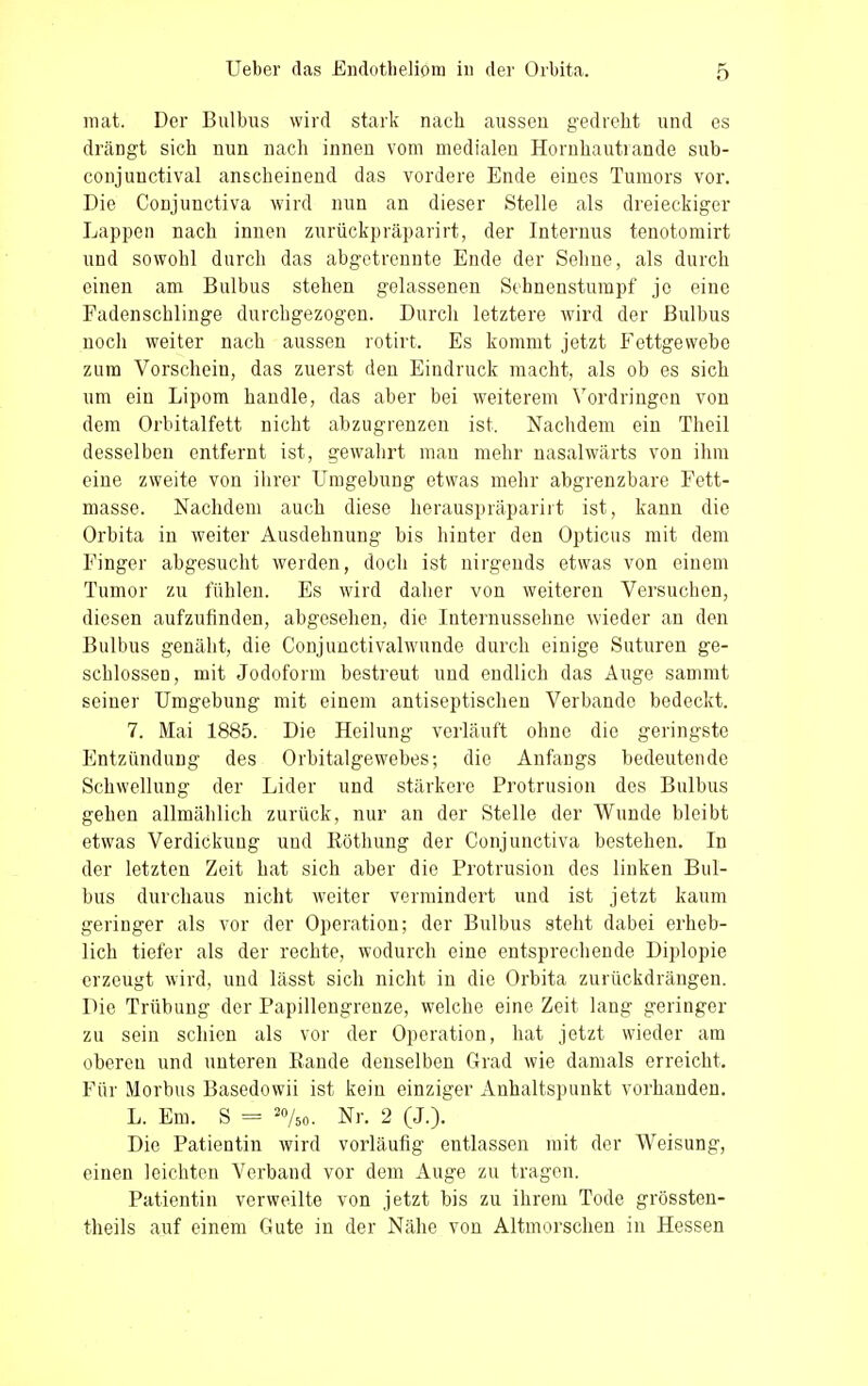 mat. Der Bulbus wird stark nach aussen gedreht und es drängt sich nun nach innen vom medialen Hornhautlande sub- conjunctival anscheinend das vordere Ende eines Tumors vor. Die Conjunctiva wird nun an dieser Stelle als dreieckiger Lappen nach innen zuriickpräparirt, der Internus tenotomirt und sowohl durch das abgetrennte Ende der Sehne, als durch einen am Bulbus stehen gelassenen Sehnenstumpf je eine Fadenschlinge durchgezogen. Durch letztere wird der Bulbus noch weiter nach aussen rotirt. Es kommt jetzt Fettgewebe zum Vorschein, das zuerst den Eindruck macht, als ob es sich um ein Lipom handle, das aber bei weiterem Vordringen von dem Orbitalfett nicht abzugrenzen ist. Nachdem ein Theil desselben entfernt ist, gewahrt man mehr nasalwärts von ihm eine zweite von ihrer Umgebung etwas mehr abgrenzbare Fett- masse. Nachdem auch diese herauspräparirt ist, kann die Orbita in weiter Ausdehnung bis hinter den Opticus mit dem Finger abgesucht werden, doch ist nirgends etwas von einem Tumor zu fühlen. Es wird daher von weiteren Versuchen, diesen aufzufinden, abgesehen, die Internussehne wieder an den Bulbus genäht, die Conjunctivalwunde durch einige Suturen ge- schlossen, mit Jodoform bestreut und endlich das Auge sammt seiner Umgebung mit einem antiseptischen Verbände bedeckt. 7. Mai 1885. Die Heilung verläuft ohne die geringste Entzündung des Orbitalgewebes; die Anfangs bedeutende Schwellung der Lider und stärkere Protrusion des Bulbus gehen allmählich zurück, nur an der Stelle der Wunde bleibt etwas Verdickung und Köthung der Conjunctiva bestehen. In der letzten Zeit hat sich aber die Protrusion des linken Bul- bus durchaus nicht weiter vermindert und ist jetzt kaum geringer als vor der Operation; der Bulbus steht dabei erheb- lich tiefer als der rechte, wodurch eine entsprechende Diplopie erzeugt wird, und lässt sich nicht in die Orbita zurückdrängen. Die Trübung der Papillengrenze, welche eine Zeit lang geringer zu sein schien als vor der Operation, hat jetzt wieder am oberen und unteren Kande denselben Grad wie damals erreicht. Für Morbus Basedowii ist kein einziger Anhaltspunkt vorhanden. L. Em. S = 2%o. Nr. 2 (J.). Die Patientin wird vorläufig entlassen mit der Weisung, einen leichten Verband vor dem Auge zu tragen. Patientin verweilte von jetzt bis zu ihrem Tode grössten- theils auf einem Gute in der Nähe von Altmorschen in Hessen